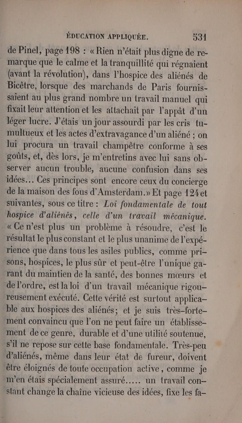 de Pinel, page 198 : «Rien n’était plus digne de re- marque que le calme et la tranquillité qui régnaient (avant la révolution), dans l’hospice des aliénés de Bicêtre, lorsque des marchands de Paris fournis- saient au plus grand nombre un travail manuel qui fixait leur attention et les attachait par l'appât d’un léger lucre. J'étais un jour assourdi par les cris tu- multueux et les actes d’extravagance d’un aliéné ; on lui procura un travail champêtre conforme à ses goûts, et, dès lors, je m'entretins avec lui sans ob- server aucun trouble, aucune confusion dans ses idées. Ces principes sont encore ceux du concierge de la maison des fous d'Amsterdam.» Et page 124et suivantes, sous ce titre: Loi fondamentale de tout hospice d’aliénés, celle d’un travail mécanique. «Ce n’est plus un problème à résoudre, c’est le résultat le plus constant et le plus unanime de l’expé- rience que dans tous les asiles publics, comme pri- sons, hospices, le plus sûr et peut-être l'unique ga- rant du maintien de la santé, des bonnes mœurs et de l'ordre, estla loi d’un travail mécanique rigou- reusement exécuté. Cette vérité est surtout applica- ble aux hospices des aliénés; et je suis très-forte- ment convaincu que l’on ne peut faire un établisse- ment de ce genre, durable et d’une utilité soutenue, s'il ne repose sur cette base fondamentale. Très-peu d’aliénés, même dans leur état de fureur, doivent être éloignés de toute occupation active, comme je m'en étais spécialement assuré... un travail con- stant change la chaïne vicieuse des idées, fixe les fa-
