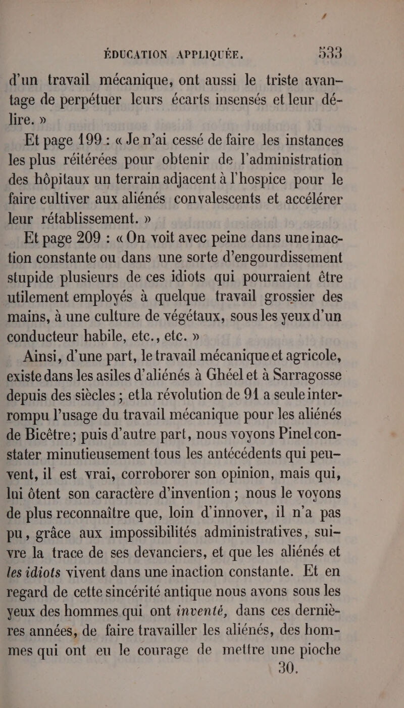 d'un travail mécanique, ont aussi le triste avan- tage de perpétuer leurs écarts insensés et leur dé- lire. » Et page 199 : « Je n’ai cessé de faire les instances les plus réitérées pour obtenir de l'administration des hôpitaux un terrain adjacent à l'hospice pour le faire cultiver aux aliénés convalescents et accélérer leur rétablissement. » Et page 209 : «On voit avec peine dans uneinac- tion constante ou dans une sorte d’engourdissement stupide plusieurs de ces idiots qui pourraient être utilement employés à quelque travail grossier des mains, à une culture de végétaux, sous les yeux d’un conducteur habile, etc., etc. » Ainsi, d’une part, le travail mécanique et agricole, existe dans les asiles d’aliénés à Ghéel et à Sarragosse depuis des siècles ; etla révolution de 91 a seule inter- rompu l'usage du travail mécanique pour les aliénés de Bicêtre; puis d’autre part, nous voyons Pinelcon- stater minutieusement tous les antécédents qui peu- vent, il est vrai, corroborer son opinion, mais qui, lui ôtent son caractère d'invention ; nous le voyons de plus reconnaître que, loin d'innover, il n'a pas pu, grâce aux impossibilités administratives, sui- vre la trace de ses devanciers, et que les aliénés et les idiots vivent dans une inaction constante. Et en regard de cette sincérité antique nous avons sous les yeux des hommes qui ont inventé, dans ces derniè- res années, de faire travailler les aliénés, des hom- mes qui ont eu le courage de mettre une pioche 30.