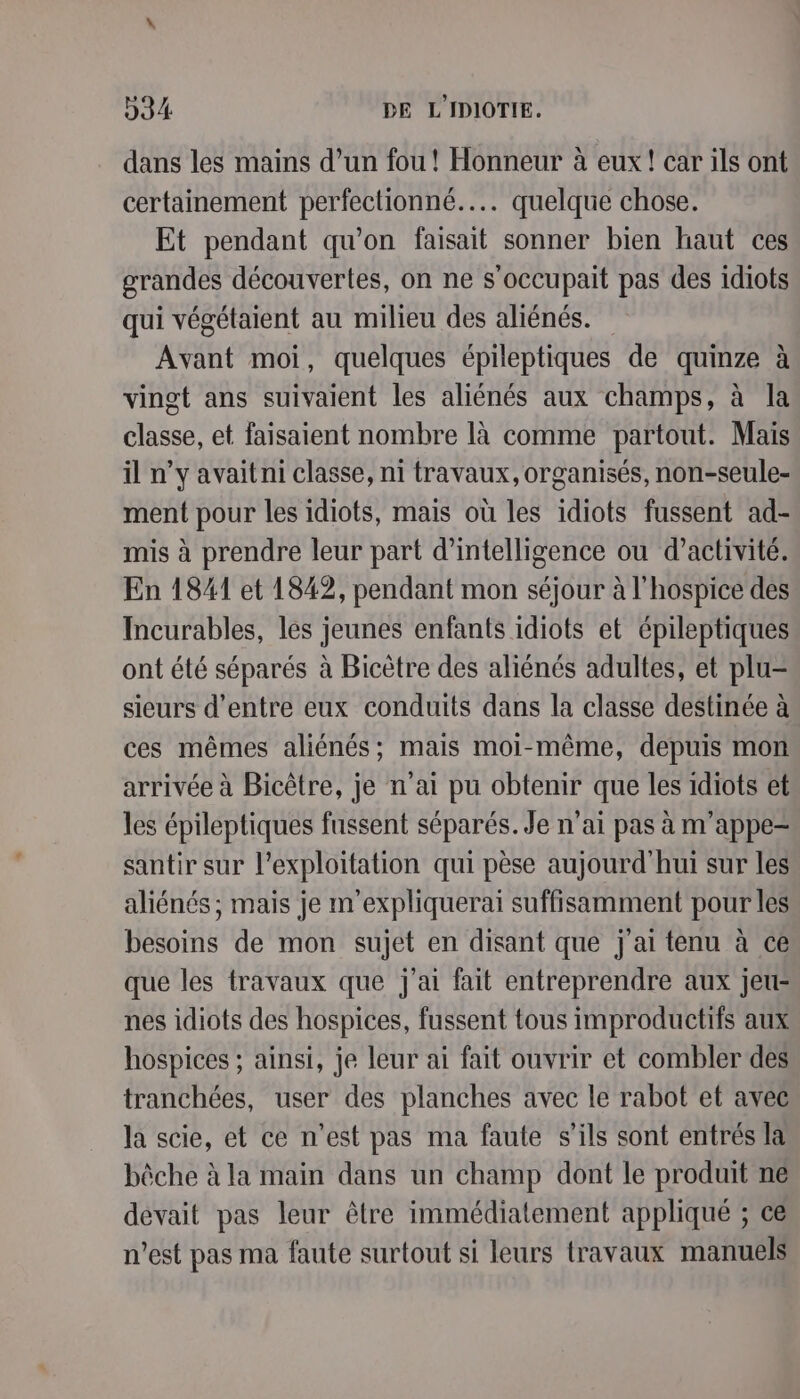 dans les mains d’un fou ! Honneur à eux! car ils ont certainement perfectionné..… quelque chose. Et pendant qu’on faisait sonner bien haut ces grandes découvertes, on ne s’occupait pas des idiots qui végétaient au milieu des aliénés. Avant moi, quelques épileptiques de quinze à vingt ans suivaient les aliénés aux champs, à la classe, et faisaient nombre là comme partout. Mais il n’y avait ni classe, ni travaux, organisés, non-seule- ment pour les idiots, mais où les idiots fussent ad- mis à prendre leur part d'intelligence ou d'activité. En 1841 et 1842, pendant mon séjour à l'hospice des Incurables, les jeunes enfants idiots et épileptiques ont été séparés à Bicètre des aliénés adultes, et plu- sieurs d’entre eux conduits dans la classe destinée à ces mêmes aliénés; mais moi-même, depuis mon arrivée à Bicêtre, je n'ai pu obtenir que les 1diots et les épileptiques fussent séparés. Je n'ai pas à m’appe- santir sur l'exploitation qui pèse aujourd'hui sur les aliénés ; mais je m'expliquerai suffisamment pour les besoins de mon sujet en disant que j'ai tenu à ce que les travaux que j'ai fait entreprendre aux jeu- nes idiots des hospices, fussent tous improductifs aux hospices ; ainsi, je leur ai fait ouvrir et combler des tranchées, user des planches avec le rabot et avec la scie, et ce n’est pas ma faute s'ils sont entrés la bêche à la main dans un champ dont le produit ne devait pas leur être immédiatement appliqué ; ce n’est pas ma faute surtout si leurs travaux manuels