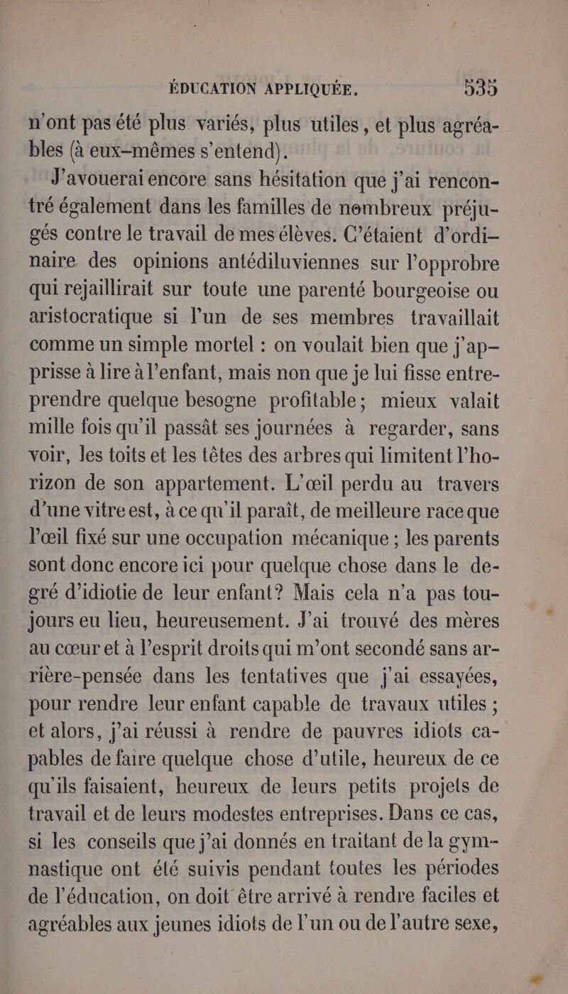 n'ont pas été plus variés, plus utiles, et plus agréa- bles (à eux-mêmes s'entend). J'avouerai encore sans hésitation que j'ai rencon- tré également dans les familles de nembreux préju- gés contre le travail de mes élèves. C’étaient d’ordi- naire des opinions antédiluviennes sur l’opprobre qui rejaillirait sur toute une parenté bourgeoise ou aristocratique si l'un de ses membres travaillait comme un simple mortel : on voulait bien que j'ap- prisse à lire à l’enfant, mais non que je lui fisse entre- prendre quelque besogne profitable; mieux valait mille fois qu’il passât ses journées à regarder, sans voir, les toits et les têtes des arbres qui limitent l’ho- rizon de son appartement. L’œil perdu au travers d'une vitre est, à ce qu'il paraît, de meilleure race que l'œil fixé sur une occupation mécanique ; les parents sont donc encore ici pour quelque chose dans le de- gré d’idiotie de leur enfant? Mais cela n’a pas tou- jours eu lieu, heureusement. J'ai trouvé des mères au cœur et à esprit droits qui m’ont secondé sans ar- rière-pensée dans les tentatives que j'ai essayées, pour rendre leur enfant capable de travaux utiles ; et alors, j’ai réussi à rendre de pauvres idiots ca- pables de faire quelque chose d’utile, heureux de ce qu'ils faisaient, heureux de leurs petits projets de travail et de leurs modestes entreprises. Dans ce cas, si les conseils que j’ai donnés en traitant de la gym- nastique ont élé suivis pendant toutes les périodes de l’éducation, on doit être arrivé à rendre faciles et agréables aux jeunes idiots de l’un ou de l'autre sexe,