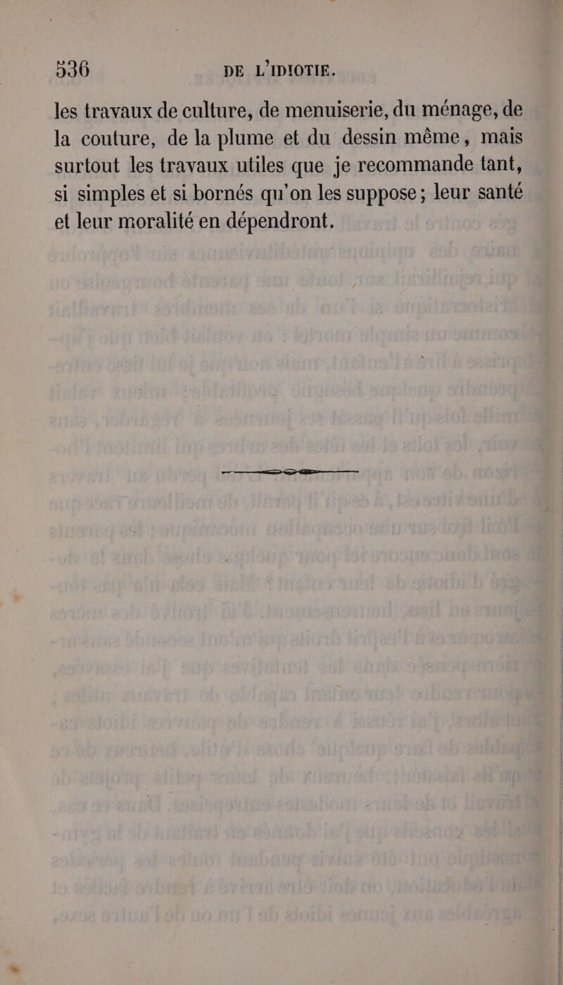 les travaux de culture, de menuiserie, du ménage, de la couture, de la plume et du dessin même, mais surtout les travaux utiles que je recommande tant, si simples et si bornés qu’on les suppose; leur santé et leur moralité en dépendront,.