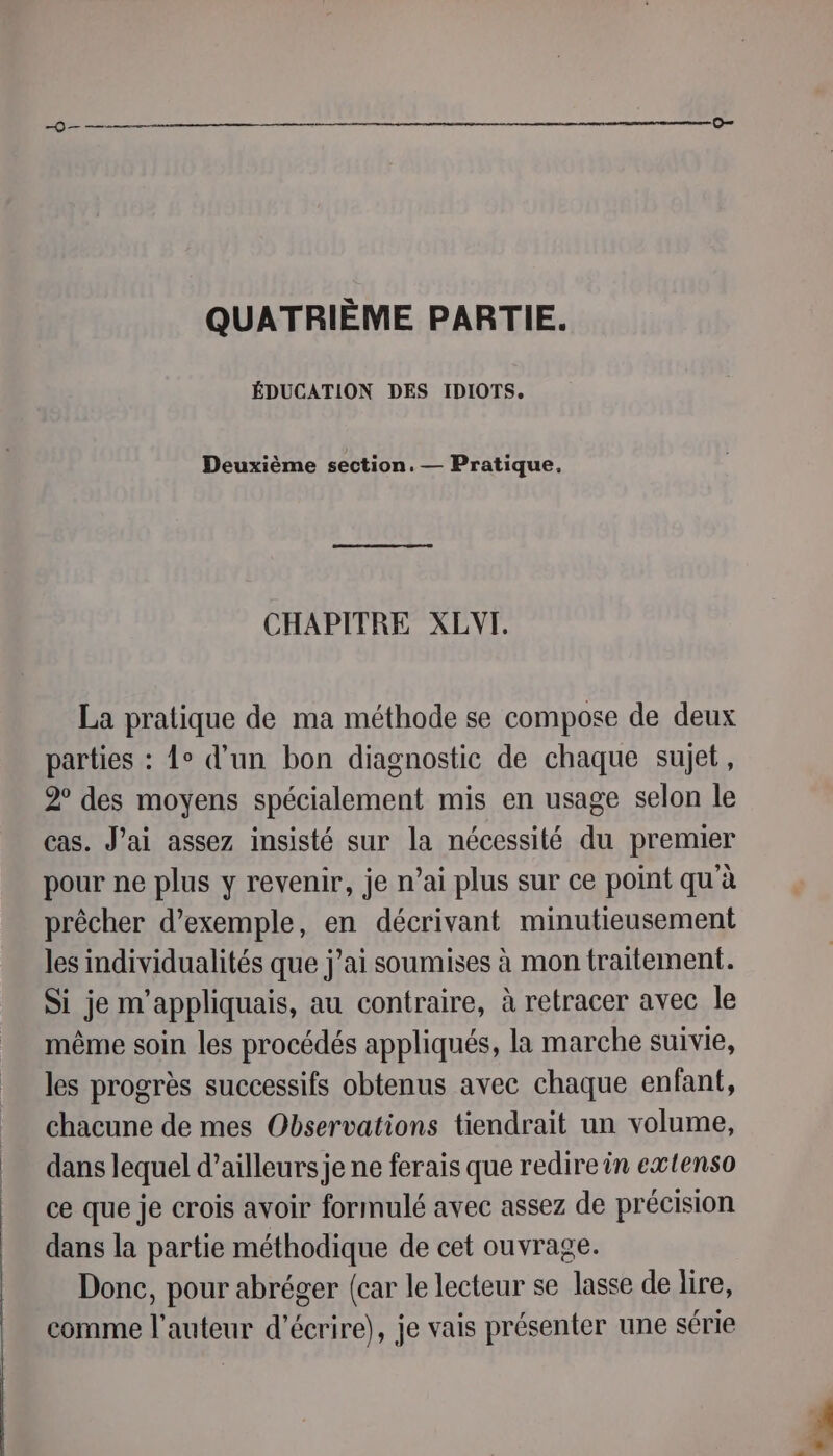 QUATRIÈME PARTIE. ÉDUCATION DES IDIOTS. Deuxième section. — Pratique, CHAPITRE XLVT. La pratique de ma méthode se compose de deux parties : 1° d’un bon diagnostic de chaque sujet, 2° des moyens spécialement mis en usage selon le cas. Jai assez insisté sur la nécessité du premier pour ne plus y revenir, je n’ai plus sur ce point qu'à prêcher d'exemple, en décrivant minutieusement les individualités que j’ai soumises à mon traitement. Si je m'appliquais, au contraire, à retracer avec le même soin les procédés appliqués, la marche suivie, les progrès successifs obtenus avec chaque enfant, chacune de mes Observations tiendrait un volume, dans lequel d’ailleurs je ne ferais que redire in extenso ce que je crois avoir formulé avec assez de précision dans la partie méthodique de cet ouvrage. Donc, pour abréger {car le lecteur se lasse de lire, comme l’auteur d'écrire), je vais présenter une série