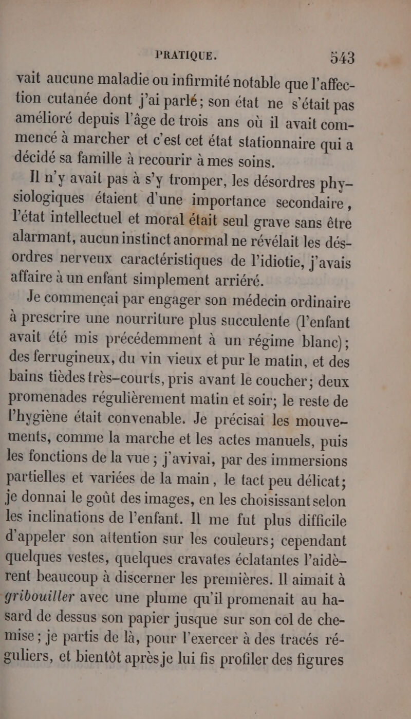 vait aucune maladie ou infirmité notable que l’affec- tion cutanée dont j’ai parlé; son état ne s'était pas amélioré depuis l’âge de trois ans où il avait com- mencé à marcher et c’est cet état stationnaire qui a décidé sa famille à recourir à mes soins. Il n°y avait pas à s’y tromper, les désordres phy- siologiques étaient d'une importance secondaire , l’état intellectuel et moral était seul grave sans être alarmant, aucun instinct anormal ne révélait les dés- ordres nerveux caractéristiques de l’idiotie, j'avais affaire à un enfant simplement arriéré, Je commencçai par engager son médecin ordinaire à prescrire une nourriture plus succulente (l'enfant avait été mis précédemment à un régime blanc); des ferrugineux, du vin vieux et pur le matin, et des bains tièdes très-courts, pris avant le coucher ; deux promenades régulièrement matin et soir; le reste de l'hygiène était convenable. Je précisai les mouve- ments, comme la marche et les actes manuels, puis les fonctions de la vue ; j'avivai, par des immersions partielles et variées de la main, le tact peu délicat ; je donnai le goût des images, en les choisissant selon les inclinations de l'enfant. 11 me fut plus difficile d'appeler son aitention sur les couleurs; cependant quelques vestes, quelques cravates éclatantes l’aidè- rent beaucoup à discerner les premières. Il aimait à gribouiller avec une plume qu’il promenait au ha- sard de dessus son papier jusque sur son col de che- mise ; Je partis de là, pour l'exercer à des tracés ré- guliers, et bientôt après je lui fis profiler des figures