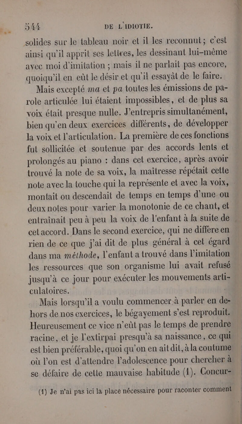 solides sur le tableau noir et il les reconnut; c'est ainsi qu’il apprit ses letires, les dessinant lui-même avec moi d'imitation ; mais il ne parlait pas encore, quoiqu'il en eût le désir et qu'il essayât de le faire. Mais excepté ma et pa toutes les émissions de pa- role articulée lui étaient impossibles, et de plus sa voix était presque nulle. J’entrepris simultanément, bien qu’en deux exercices différents, de développer la voix et l'articulation. La première de ces fonctions fut sollicitée et soutenue par des accords lents et prolongés au piano : dans cet exercice, après avoir trouvé la note de sa voix, la maîtresse répétait cette monfait ou descendait de temps en temps d'une ou deux notes pour varier la monotonie de ce chant, et entraînait peu à peu la voix de l'enfant à la suite de cet accord. Dans le second exercice, qui ne diffère en rien de ce que j'ai dit de plus général à cet égard dans ma méthode, l'enfant a trouvé dans limitation les ressources que son organisme lui avait refusé jusqu’à ce jour pour exécuter les mouvements arti- culatoires. Mais lorsqu'il a voulu commencer à parler en dl hors de nos exercices, le bégayement s’est reproduit. Heureusement ce vice n’eût pas le temps de prendre racine, et je l'extirpai presqu'à sa naissance , CE Qui est bien préférable, quoi qu'on en ait dit, à la coutume où l’on est d'attendre l'adolescence pour chercher à se défaire de celte mauvaise habitude (1). Goncurs (1) Je n’ai pas ici la place nécessaire pour raconter comment P P P