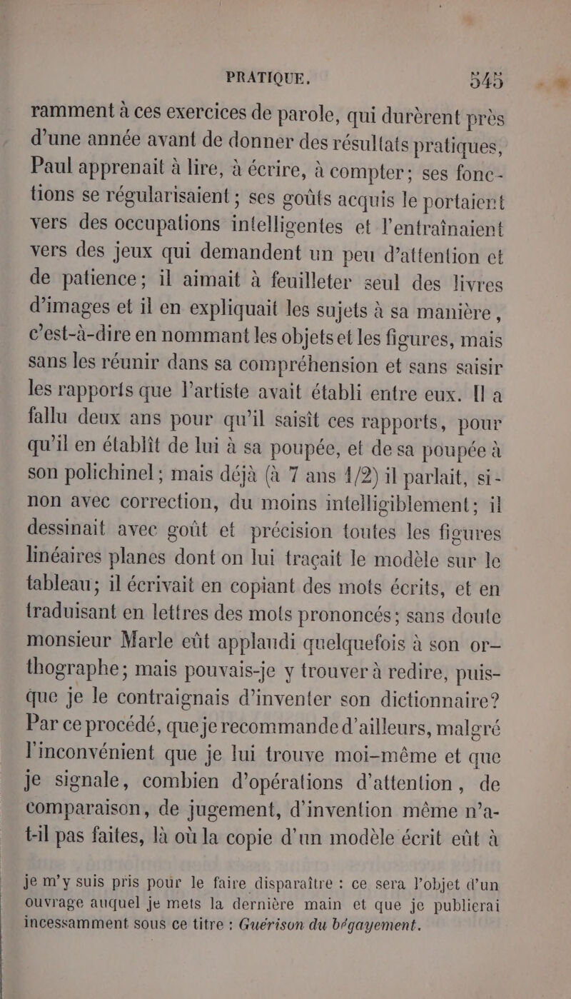ramment à ces exercices de parole, qui durèrent près d’une année avant de donner des résul{ats pratiques, Paul apprenait à lire, à écrire, à compter: ses fonc - tions se régularisaient ; ses goûts acquis le portaient vers des occupations intelligentes et l'entraînaient vers des jeux qui demandent un peu d’attention et de patience; il aimait à feuilleter seul des livres d'images et il en expliquait les sujets à sa manière , c’est-à-dire en nommant les objets et les fi gures, mais sans les réunir dans sa compréhension et sans saisir les rapports que l'artiste avait établi entre eux. Il a fallu deux ans pour qu’il saisit ces rapports, pour qu'il en établit de lui à sa poupée, et de sa poupée à son polichinel ; mais déjà (à 7 ans 4/2) il parlait, si: non avec correction, du moins imtelligiblement ; il dessinait avec goût et précision toutes les figures linéaires planes dont on lui traçait le modèle sur le tableau; il écrivait en copiant des mots écrits, et en {traduisant en lettres des mots prononcés; sans doute monsieur Marle eût applaudi quelquefois à son or- thographe; mais pouvais-je y trouver à redire, puis- que je le contraignais d'inventer son dictionnaire? Par ce procédé, que je recommanded'ailleurs, malgré l'inconvénient que je lui trouve moi-même et que je signale, combien d'opérations d'attention, de comparaison, de jugement, d'invention même n’a- til pas faites, là où la copie d'un modèle écrit eût à je m’y suis pris pour le faire disparaître : ce sera l’objet d’un ouvrage auquel je mets la dernière main et que je publierai incessamment sous ce titre : Guérison du bégayement.