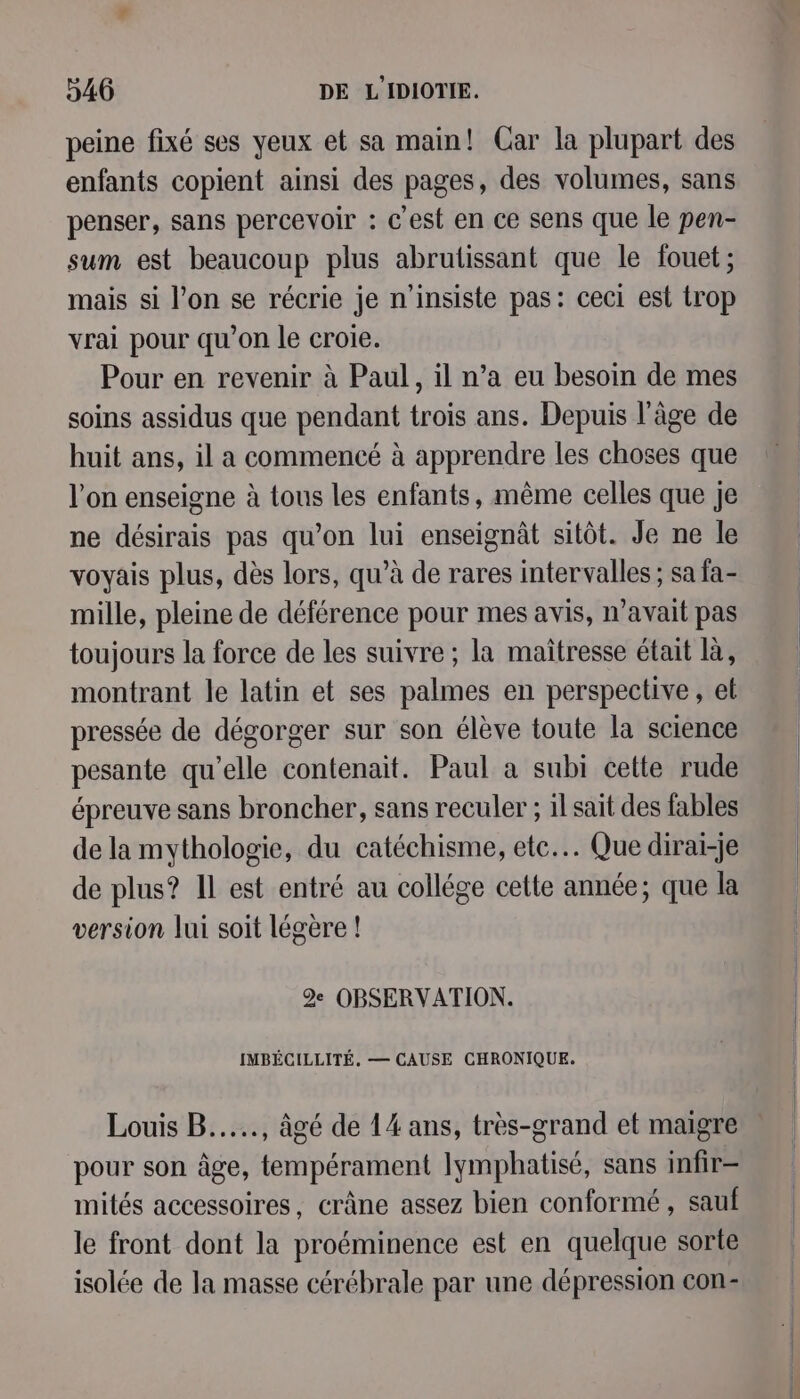 peine fixé ses yeux et sa main! Car la plupart des enfants copient ainsi des pages, des volumes, sans penser, sans percevoir : c'est en ce sens que le pen- sum est beaucoup plus abrutissant que le fouet; mais si l’on se récrie je n’insiste pas: ceci est trop vrai pour qu’on le croie. Pour en revenir à Paul, il n’a eu besoin de mes soins assidus que pendant trois ans. Depuis l’âge de huit ans, il a commencé à apprendre les choses que l'on enseigne à tous les enfants, même celles que je ne désirais pas qu’on lui enseignât sitôt. Je ne le voyais plus, dès lors, qu’à de rares intervalles ; sa fa- mille, pleine de déférence pour mes avis, n’avait pas toujours la force de les suivre ; la maîtresse était là, montrant le latin et ses palmes en perspective, et pressée de dégorger sur son élève toute la science pesante qu’elle contenait. Paul a subi cette rude épreuve sans broncher, sans reculer ; 1l sait des fables de la mythologie, du catéchisme, etc... Que diraiï-je de plus? Il est entré au collége cette année; que la version lui soit légère ! 2e OBSERVATION. IMBÉCILLITÉ, — CAUSE CHRONIQUE. Louis B...., âgé de 14 ans, très-grand et maigre pour son âge, tempérament Iymphatisé, sans infir- mités accessoires, crâne assez bien conformé , sauf le front dont la proéminence est en quelque sorte isolée de la masse cérébrale par une dépression con-