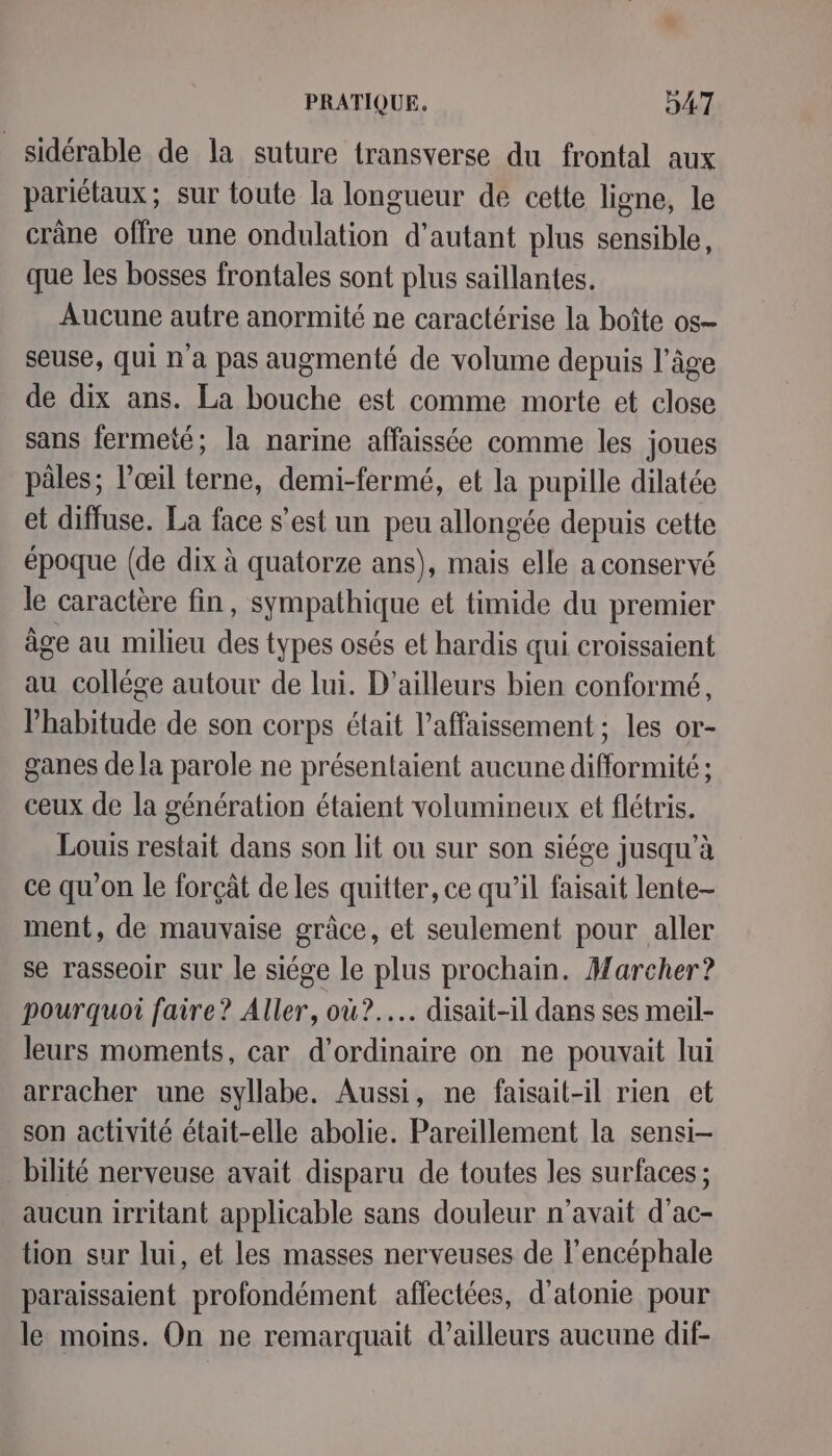 _sidérable de la suture transverse du frontal aux pariétaux; sur toute la longueur de cette ligne, le crâne offre une ondulation d’autant plus sensible, que les bosses frontales sont plus saillantes. Aucune autre anormité ne caractérise la boîte os seuse, qui n'a pas augmenté de volume depuis l’âge de dix ans. La bouche est comme morte et close sans fermeté; la narine affaissée comme les joues päles; l’œil terne, demi-fermé, et la pupille dilatée et diffuse. La face s’est un peu allongée depuis cette époque (de dix à quatorze ans), mais elle a conservé le caractère fin, sympathique et timide du premier âge au milieu des types osés et hardis qui croissaient au collège autour de lui. D'ailleurs bien conformé, l’habitude de son corps était l’affaissement ; les or- ganes de la parole ne présentaient aucune difformité ; ceux de la génération étaient volumineux et flétris. Louis restait dans son lit ou sur son siége jusqu’à ce qu'on le forçât de les quitter, ce qu’il faisait lente- ment, de mauvaise grâce, et seulement pour aller se rasseoir sur le siége le plus prochain. Marcher? pourquoi faire? Aller, oùu?..… disait-il dans ses meil- leurs moments, car d'ordinaire on ne pouvait lui arracher une syllabe. Aussi, ne faisait-il rien et son activité était-elle abolie. Pareillement la sensi- bilité nerveuse avait disparu de toutes les surfaces ; aucun irritant applicable sans douleur n'avait d'ac- tion sur lui, et les masses nerveuses de l’encéphale paraissaient profondément aflectées, d'atonie pour le moins. On ne remarquait d’ailleurs aucune dif-