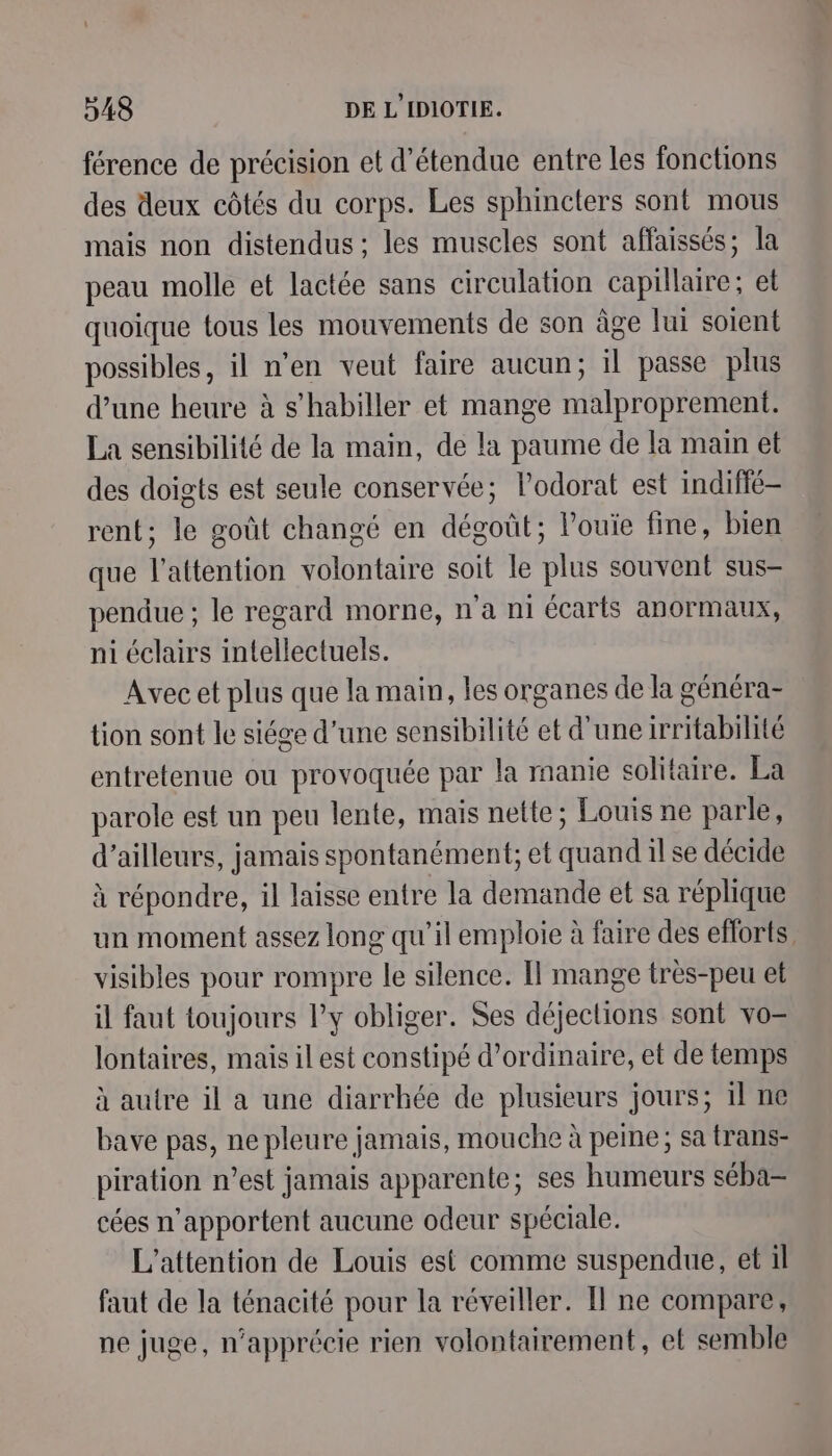 férence de précision et d’étendue entre les fonctions des deux côtés du corps. Les sphincters sont mous mais non distendus ; les muscles sont affaissés; la peau molle et lactée sans circulation capillaire; et quoique tous les mouvements de son âge lui soient possibles, il n’en veut faire aucun; il passe plus d’une heure à s'habiller et mange malproprement. La sensibilité de la main, de la paume de la main et des doigts est seule conservée; l’odorat est indiffé- rent; le goût changé en dégoût; louïe fine, bien que l'attention volontaire soit le plus souvent sus- pendue ; le regard morne, n'a ni écarts anormaux, ni éclairs intellectuels. Avec et plus que la main, les organes de la généra- tion sont le siége d’une sensibilité et d'une irritabilité entretenue ou provoquée par la manie solitaire. La parole est un peu lente, mais nette; Louis ne parle, d’ailleurs, jamais spontanément; et quand 1l se décide à répondre, il laisse entre la demande et sa réplique un moment assez long qu’il emploie à faire des efforts visibles pour rompre le silence. Il mange très-peu et il faut toujours l’y obliger. Ses déjections sont vo lontaires, mais il est constipé d'ordinaire, et de temps à autre il a une diarrhée de plusieurs jours; 1l ne bave pas, ne pleure jamais, mouche à peine; sa trans- piration n’est jamais apparente; ses humeurs séba- cées n’apportent aucune odeur spéciale. L’attention de Louis est comme suspendue, et il faut de la ténacité pour la réveiller. Il ne compare, ne juge, n’apprécie rien volontairement, el semble