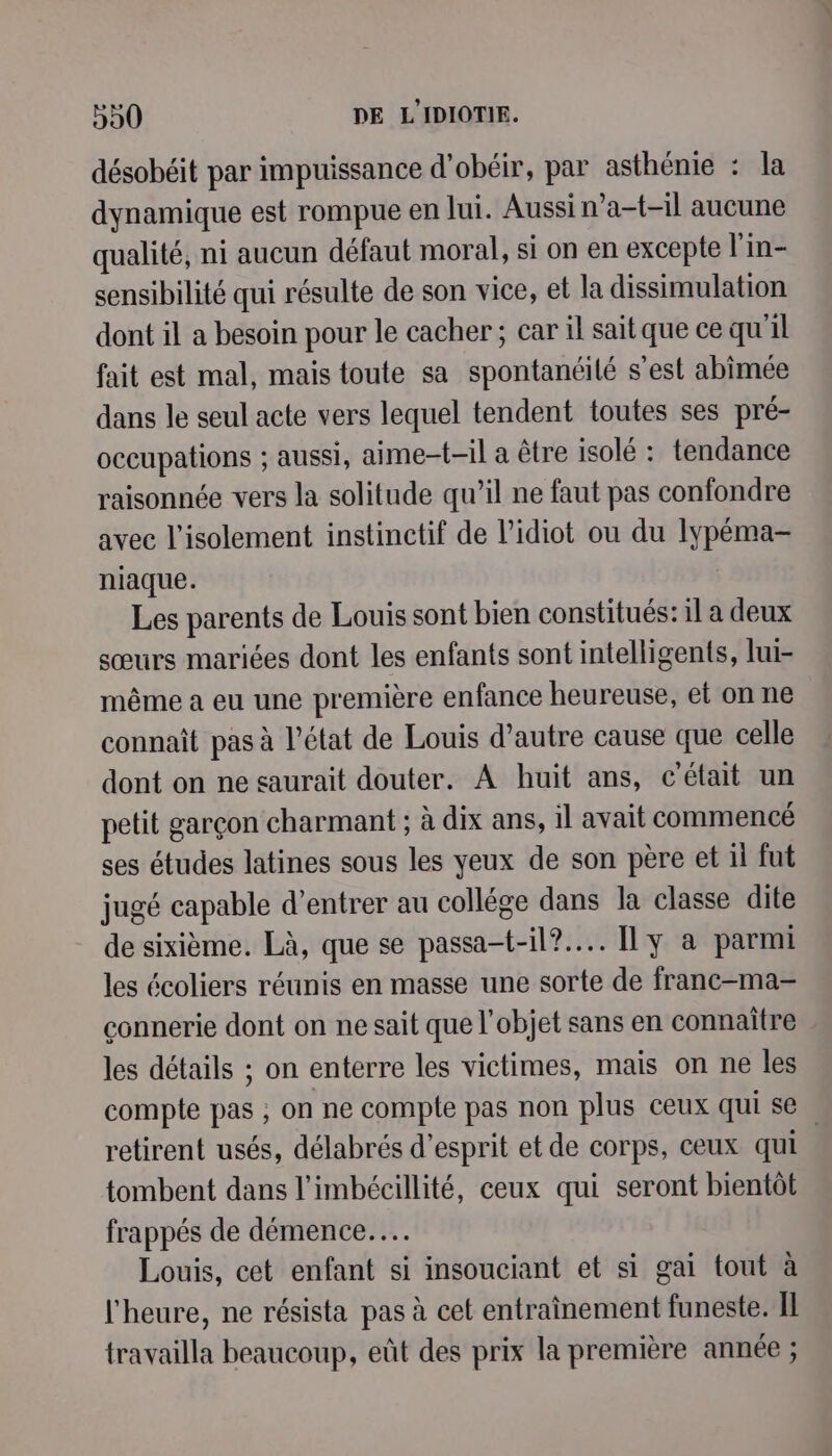 désobéit par impuissance d’obéir, par asthénie : la dynamique est rompue en lui. Aussi n’a-t-il aucune qualité, ni aucun défaut moral, si on en excepte l'in- sensibilité qui résulte de son vice, et la dissimulation dont il a besoin pour le cacher; car il sait que ce qu'il fait est mal, mais toute sa spontanéilé s’est abimée dans le seul acte vers lequel tendent toutes ses pré- occupations ; aussi, aime-t-il a être isolé : tendance raisonnée vers la solitude qu’il ne faut pas confondre avec l'isolement instinctif de l’idiot ou du lypéma- niaque. Les parents de Louis sont bien constitués: il a deux sœurs mariées dont les enfants sont intelligents, lui- même a eu une première enfance heureuse, et on ne connaît pas à l’état de Louis d’autre cause que celle dont on ne saurait douter. À huit ans, c'était un petit garçon charmant ; à dix ans, il avait commencé ses études latines sous les yeux de son père et il fut jugé capable d’entrer au collége dans la classe dite de sixième. Là, que se passa-t-il?.... [ly à parmi les écoliers réunis en masse une sorte de franc-ma- connerie dont on ne sait que l’objet sans en connaître les détails ; on enterre les victimes, mais on ne les compte pas ; on ne compte pas non plus ceux qui se retirent usés, délabrés d'esprit et de corps, ceux qui | tombent dans l’imbécillité, ceux qui seront bientôt frappés de démence... Louis, cet enfant si insouciant et si gai tout à l'heure, ne résista pas à cet entraînement funeste. IL travailla beaucoup, eût des prix la première année ;