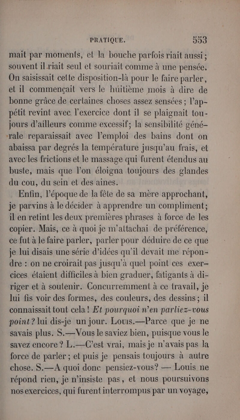 mait par moments, et la bouche parfois riait aussi ; souvent il-riait seul et souriait comme à une pensée, On saisissait cette disposition-là pour le faire parler, et il commençait vers le huitième mois à dire de bonne grâce de certaines choses assez sensées ; l’ap- pétit revint avec l'exercice dont il se plaignait tou- jours d’ailleurs comme excessif; la sensibilité géné- rale reparaissait avec l'emploi des bains dont on abaissa par degrés la température jusqu’au frais, et avec les frictions et le massage qui furent étendus au buste, mais que l’on éloigna toujours des glandes du cou, du sein et des aines. Enfin, l’époque de la fête de sa mère approchant, je parvins à le décider à apprendre un compliment; il en retint les deux premières phrases à force de les copier. Mais, ce à quoi je m'’attachai de préférence, ce fut à le faire parler, parler pour déduire de ce que je lui disais une série d’idées qu'il devait me répon- dre : on ne croirait pas jusqu à quel point ces exer- cices étaient difficiles à bien graduer, fatigants à di- riger et à soutenir. Concurremment à ce travail, je lui fis voir des formes, des couleurs, des dessins; il connaissait tout cela! Ef pourquoi n’en parliez-vous point ? lui dis-je un jour. Louis.—Parce que je ne savais plus. S.—Vous le saviez bien, puisque vous le savez encore ? L.—Cest vrai, mais je n'avais pas la force de parler ; et puis je pensais toujours à autre chose. S.—A quoi donc pensiez-vous? — Louis ne répond rien, je n’insiste pas, et nous poursuivons nos exercices, qui furent mterrompus par un voyage,