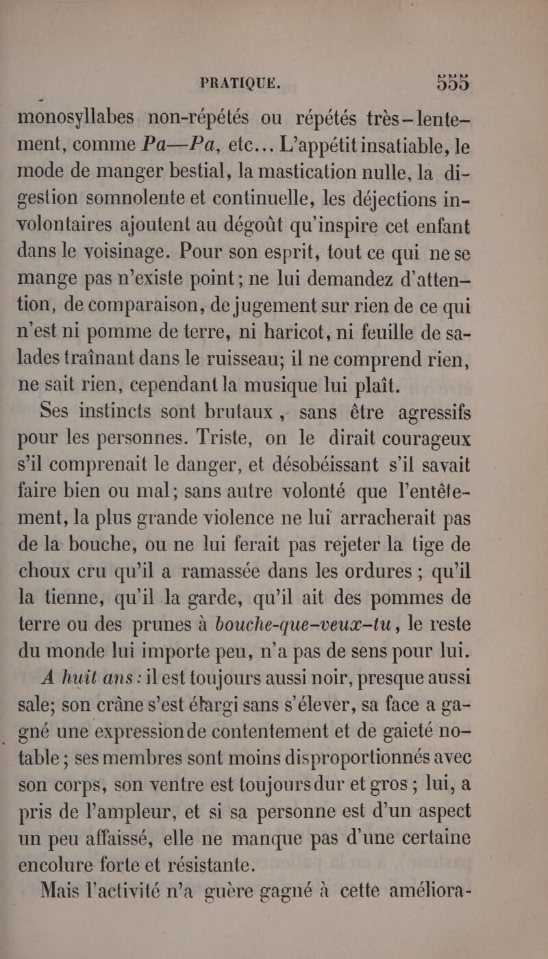 monosyllabes non-répétés ou répétés très-lente- ment, comme Pa—Pa, etc. L’appétit insatiable, le mode de manger bestial, la mastication nulle, la di- gestion somnolente et continuelle, les déjections in- volontaires ajoutent au dégoût qu’inspire cet enfant dans le voisinage. Pour son esprit, tout ce qui ne se mange pas n'existe point ; ne lui demandez d’atten- tion, de comparaison, de jugement sur rien de ce qui n'est ni pomme de terre, ni haricot, ni feuille de sa- lades traînant dans le ruisseau; il ne comprend rien, ne sait rien, cependant la musique lui plaît. Ses instincts sont brutaux , sans être agressifs pour les personnes. Triste, on le dirait courageux s’il comprenait le danger, et désobéissant s’il savait faire bien ou mal; sans autre volonté que l’entête- ment, la plus grande violence ne luï arracherait pas de la bouche, ou ne lui ferait pas rejeter la tige de choux cru qu’il a ramassée dans les ordures ; qu’il la tienne, qu'il la garde, qu’il ait des pommes de terre ou des prunes à bouche-que-veux-tu, le reste du monde lui importe peu, n’a pas de sens pour lui. A huit ans: ilest toujours aussi noir, presque aussi sale; son crâne s’est étargi sans s'élever, sa face a ga- gné une expression de contentement et de gaieté no- table ; ses membres sont moins disproportionnés avec son corps, son ventre est toujours dur et gros ; lui, a pris de l’ampleur, et si sa personne est d’un aspect un peu affaissé, elle ne manque pas d’une certaine encolure forte et résistante. Mais l’activité n’a guère gagné à cette améliora-