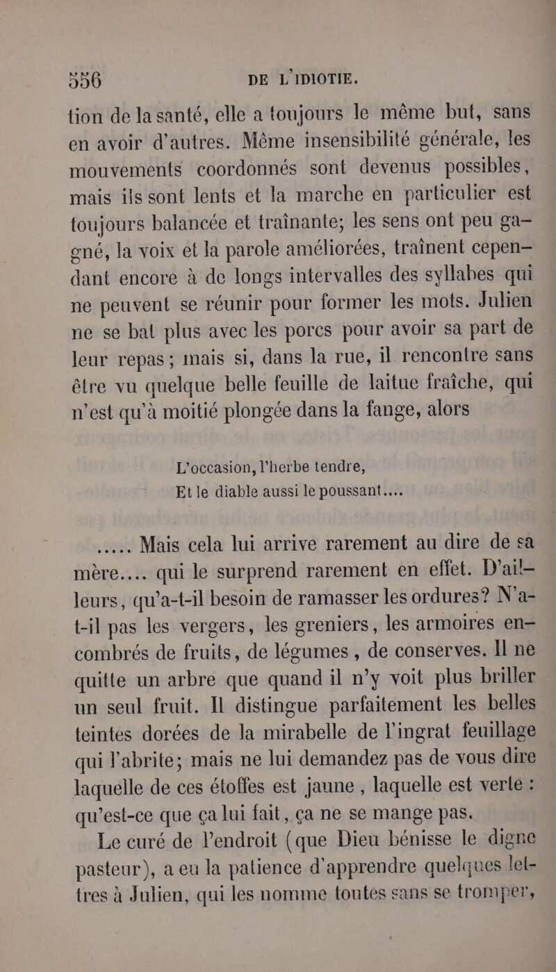 tion de la santé, elle a toujours le même but, sans en avoir d’autres. Même insensibilité générale, les mouvements coordonnés sont devenus possibles, mais ils sont lents et la marche en particulier est toujours balancée et trainante; les sens ont peu ga- gné, la voix et la parole améliorées, traînent cepen- di encore à de longs intervalles des syllabes qui ne peuvent se réunir pour former les mots. Julien ne se bal plus avec les porcs pour avoir sa part de leur repas ; mais si, dans la rue, il rencontre sans être vu quelque belle feuille de laitue fraîche, qui n’est qu'à moitié plongée dans la fange, alors L'occasion, l'herbe tendre, Et le diable aussi le poussant... . Mais cela lui arrive rarement au dire de sa mère... qui le surprend rarement en effet. D’ail- leurs, qu’a-t-il besoin de ramasser les ordures? N'a- t-il pas les vergers, les greniers, les armoires en— combrés de fruits, de Lots , de conserves. Il ne quitte un arbre que quand il n’y voit plus briller un seul fruit. Il distingue parfaitement les belles teintes dorées de la mirabelle de l’ingrat feuillage qui l'abrite; mais ne lui demandez pas de vous dire laquelle de ces étoffes est jaune , laquelle est verte : qu'est-ce que ça lui fait, ça ne se mange pas. Le curé de l'endroit (que Dieu bénisse le digne pasteur ), a eu la patience d'apprendre quelques lel- tres à Julien, qui les nomme toutes sans se tromper,