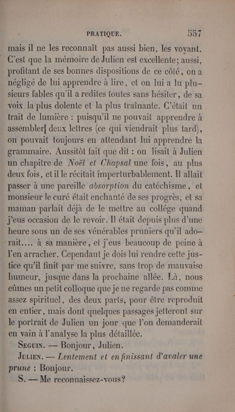 L mais il ne les reconnait pas aussi bien, les voyant. C'est que la mémoire de Julien est excellente; aussi, profitant de ses bonnes dispositions de ce côté, on a négligé de lui apprendre à lire, et on lui a lu plu- sieurs fables qu'il a redites toutes sans hésiter, de sa voix la plus dolente et la plus traînante. C'était un trait de lumière : puisqu'il ne pouvait apprendre à assembler deux lettres (ce qui viendrait plus tard), on pouvait toujours en attendant lui apprendre la grammaire. Aussitôt fait que dit : on lisait à Julien un chapitre de Noël et Chapsal une fois, au plus deux fois, et il Le récitait imperturbablement. I allait passer à une pareille absorption du catéchisme, et monsieur le curé était enchanté de ses progrès, et sa maman parlait déjà de le mettre au collége quand j'eus occasion de le revoir. Il était depuis plus d’une heure sous un de ses vénérables pruniers qu'il ado— “rait... à sa manière, et j eus beaucoup de peine à l'en arracher. Cependant je dois lui rendre cette jus- tice qu’il finit par me suivre, sans trop de mauvaise humeur, jusque dans la prochaine allée. Là, nous eùmes un petit colloque que je ne regarde pas comme assez spirituel, des deux parts, pour être reproduit en entier, mais dont quelques passages jetteront sur le portrait de Julien un jour que l’on demanderait en vain à l'analyse la plus détaillée. SEGUIN. — Bonjour, Julien. JULIEN. — Lentement et en finissant d’avaler une prune : Bonjour. S. — Me reconnaissez-vous?