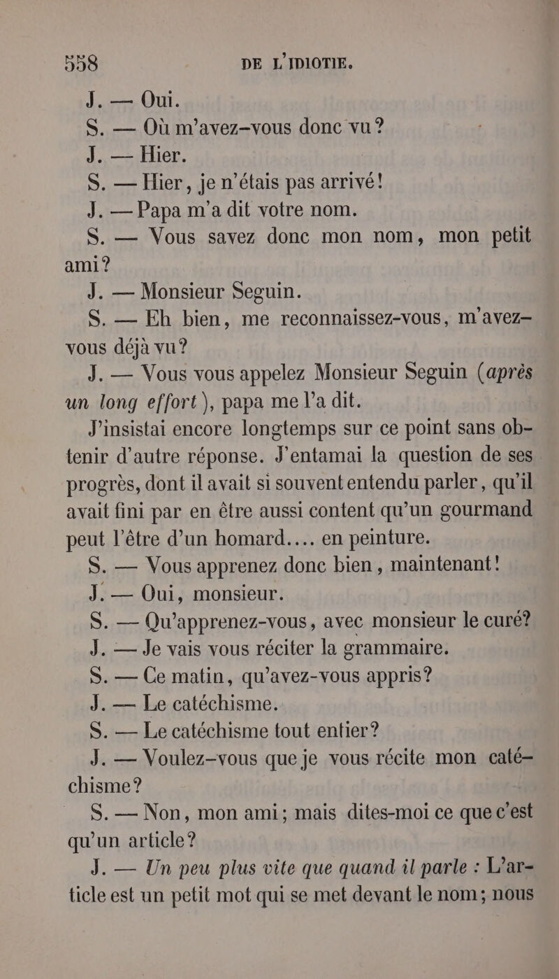 Le OU. S. — Où m'avez-vous donc vu ? 1 —:Flor, S. — Hier, je n'étais pas arrivé! J. — Papa m'a dit votre nom. S. — Vous savez donc mon nom, mon petit ami ? J. — Monsieur Seguin. S. — Eh bien, me reconnaissez-vous, m avez- vous déjà vu? J. — Vous vous appelez Monsieur Seguin (après un long effort), papa me l’a dit. J'insistai encore longtemps sur ce point sans ob- tenir d’autre réponse. J'entamai la question de ses progrès, dont il avait si souvent entendu parler, qu'il avait fini par en être aussi content qu’un gourmand peut l’être d’un homard... en peinture. S. — Vous apprenez donc bien, maintenant! J. — Oui, monsieur. S. — Qu’apprenez-vous, avec monsieur le curé? J. — Je vais vous réciter la grammaire. S. — Ce matin, qu’avez-vous appris? J. — Le catéchisme. S. — Le catéchisme tout entier? J. — Voulez-vous que je vous récite mon caté- chisme ? S.— Non, mon ami; mais dites-moi ce que c'est qu'un article? J. — Un peu plus vite que quand il parle : L’ar= ticle est un petit mot qui se met devant le nom; nous
