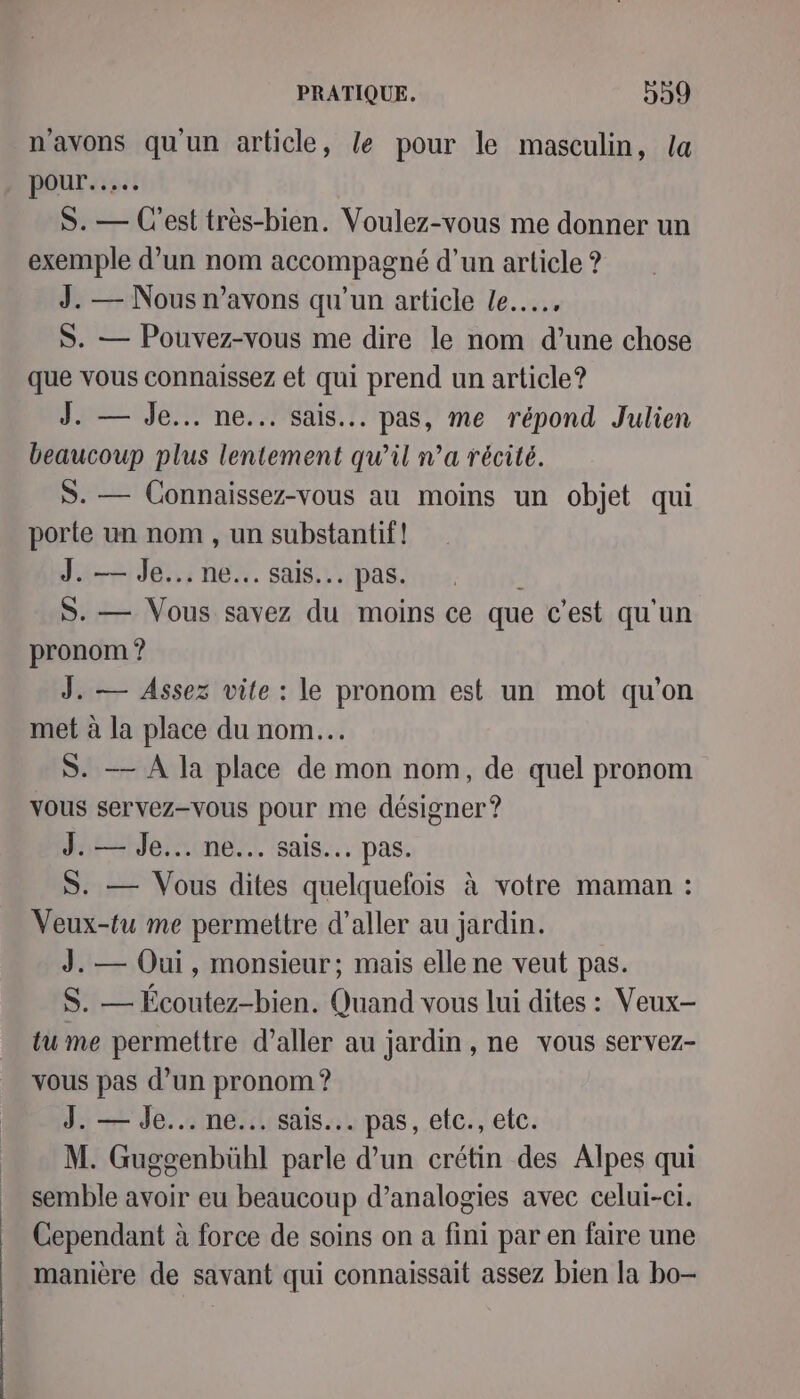 n'avons qu'un article, le pour le masculin, {a pour... S. — C'est très-bien. Voulez-vous me donner un exemple d’un nom accompagné d’un article ? J. — Nous n'avons qu'un article le... S. — Pouvez-vous me dire le nom d’une chose que vous connaissez et qui prend un article? J. — Je... ne... sais... pas, me répond Julien beaucoup plus lentement qu'il n’a récité. S. — Connaissez-vous au moins un objet qui porte un nom , un substantif! J. — Je... ne... sais... pas. à S. — Vous savez du moins ce que c’est qu'un pronom ? J. — Assez vite : le pronom est un mot qu'on met à la place du nom. S. — A la place de mon nom, de quel pronom vous servez-vous pour me désigner ? J. — Je... ne... sais... pas. S. — Vous dites quelquefois à votre maman : Veux-tu me permettre d'aller au jardin. J. — Oui, monsieur; mais elle ne veut pas. S. — Écoutez-bien. Quand vous lui dites : Veux- tu me permettre d'aller au jardin , ne vous servez- vous pas d’un pronom ? J. — Je... ne... sais... pas, etc., etc. M. Guggenbühl parle d’un crétin des Alpes qui semble avoir eu beaucoup d’analogies avec celui-ci. Cependant à force de soins on a fini par en faire une manière de savant qui connaissait assez bien la bo-