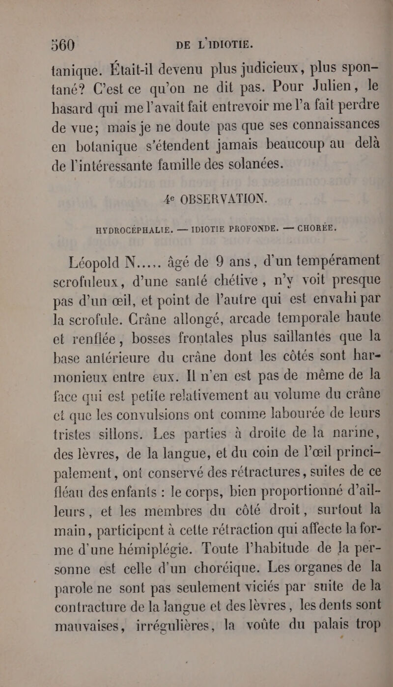tanique. Était-il devenu plus judicieux, plus spon- tané? C’est ce qu'on ne dit pas. Pour Julien, le hasard qui me l'avait fait entrevoir me l’a fait perdre de vue; mais je ne doute pas que ses connaissances en botanique s'étendent jamais beaucoup au delà de l'intéressante famille des solanées. 4e OBSERVATION. HYDROCÉPHALIE. — IDIOTIE PROFONDE, — CHORÉE. Léopold N..... âgé de 9 ans, d'un tempérament scrofuleux, d’une santé chétive, n’y voit presque pas d’un œil, et point de l’autre qui est envahi par la scrofule. Crâne allongé, arcade temporale haute et renflée, bosses frontales plus saillantes que la base antérieure du crâne dont les côtés sont har- monieux entre eux. Il n’en est pas de même de la : que les convulsions ont comme labourée de leurs tristes sillons. Les parties à droite de la narine, des lèvres, de la langue, et du coin de l'œil prinei- palement, ont conservé des rétractures , suites de ce fléau des enfants : le corps, bien proportionné d’ail- leurs, et les membres du côté droit, surtout la main, participent à cette rétraction qui affecte la for- me d'une hémiplégie. Toute l'habitude de Ja per- sonne est celle d'un choréique. Les organes de la parole ne sont pas seulement viciés par suite de la contracture de la langue et des lèvres, les dents sont mauvaises, irrégulières, la voûte du palais trop