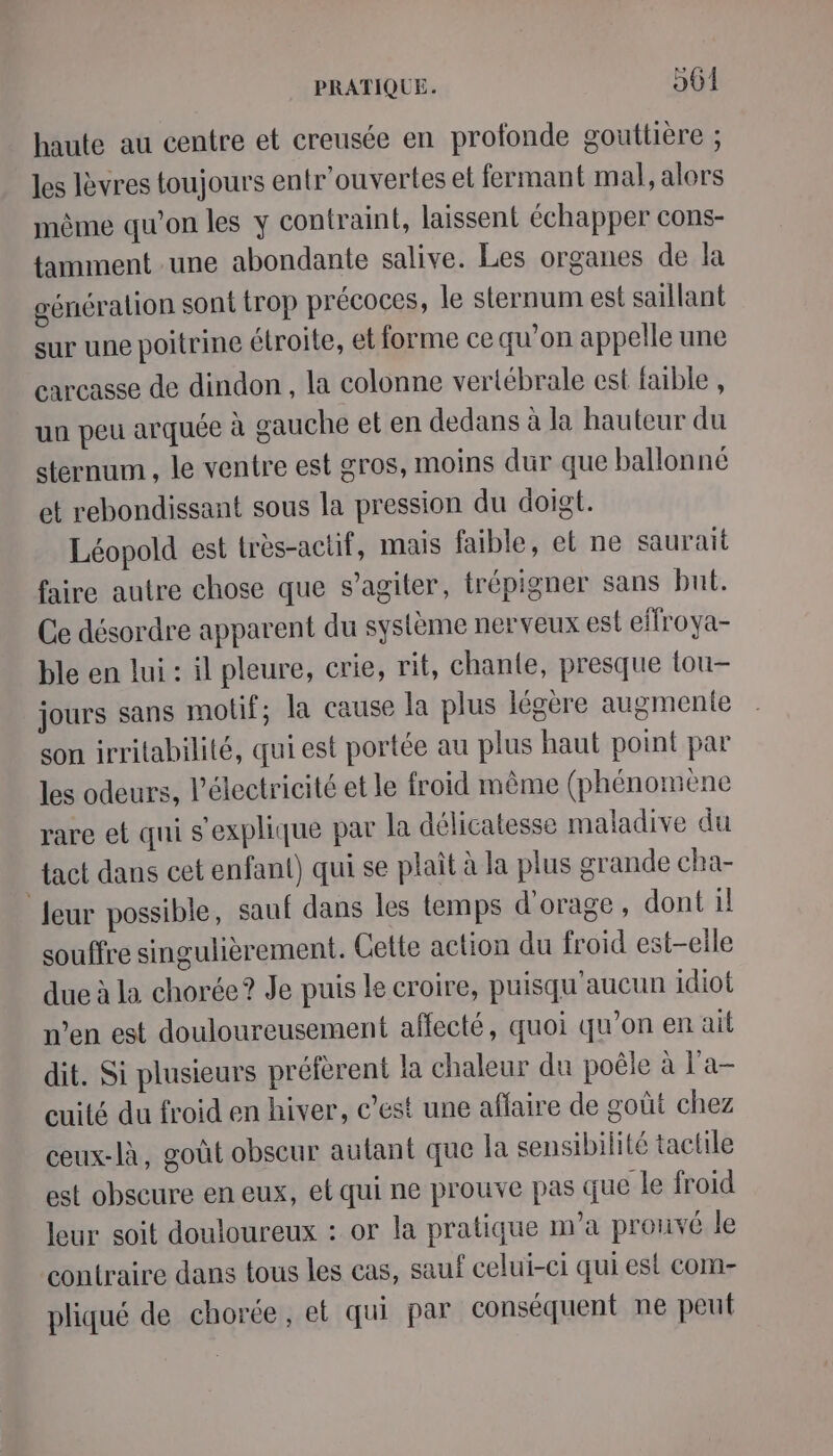 haute au centre et creusée en profonde gouttière ; les lèvres toujours entr'ouvertes et fermant mal, alors même qu’on les y contraint, laissent échapper cons- tamment une abondante salive. Les organes de la génération sont trop précoces, le sternum est saillant sur une poitrine étroite, et forme ce qu’on appelle une carcasse de dindon , la colonne vertébrale est faible , uu peu arquée à gauche et en dedans à la hauteur du sternum , le ventre est gros, moins dur que ballonné et rebondissant sous la pression du doigt. Léopold est très-actif, mais faible, et ne saurait faire autre chose que s’agiter, trépigner sans but. Ce désordre apparent du système nerveux est elfroya- ble en lui : il pleure, crie, rit, chante, presque tou- jours sans motif; la cause la plus légère augmente son irritabilité, qui est portée au plus haut point par les odeurs, électricité et le froid même (phénomène rare et qui s'explique par la délicatesse maladive du tact dans cet enfant) qui se plait à la plus grande cha- leur possible, sauf dans les temps d'orage, dont 1! souffre singulièrement. Cette action du froid est-elle due à la chorée? Je puis le croire, puisqu'aucun idiot n’en est douloureusement affecté, quoi qu’on en ait dit. Si plusieurs préfèrent la chaleur du poêle à l’a- cuité du froid en hiver, c’est une affaire de goût chez ceux-là, goût obseur autant que la sensibilité tactile est obscure en eux, et qui ne prouve pas que le froid leur soit douloureux : or la pratique m'a prouvé le contraire dans tous les cas, sauf celui-ci qui est com- pliqué de chorée, et qui par conséquent ne peut