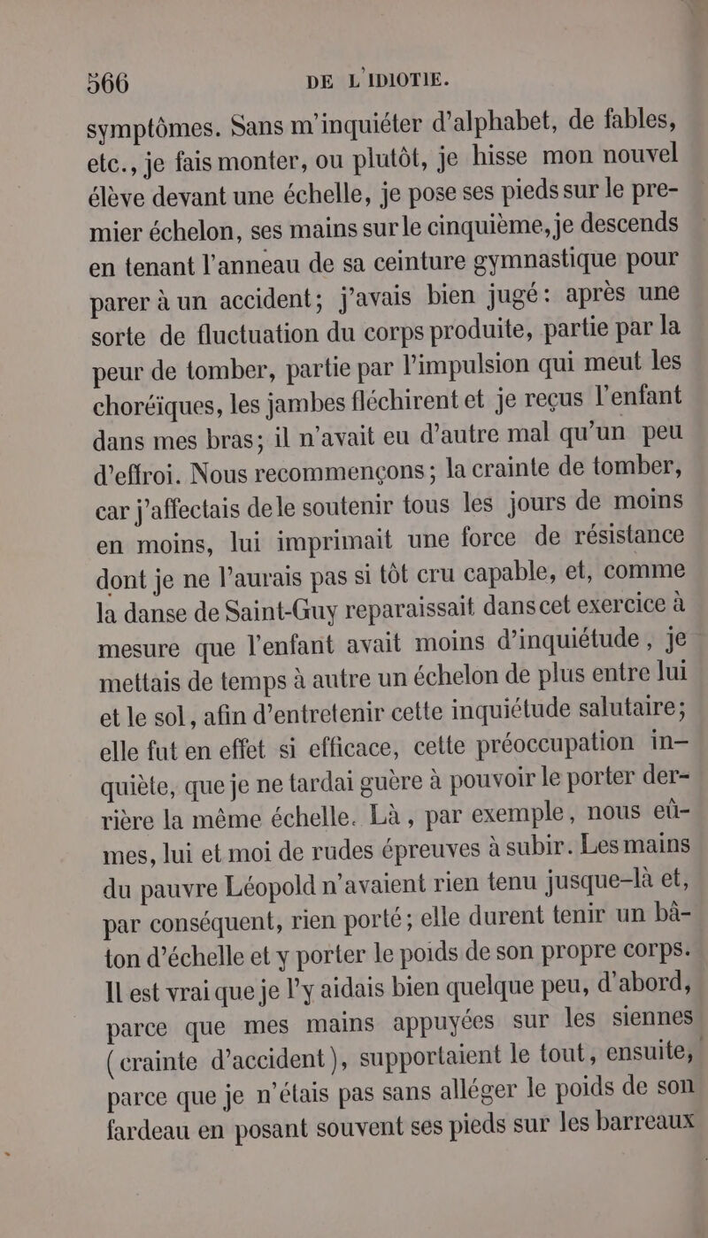 symptômes. Sans m inquiéter d’alphabet, de fables, etc., je fais monter, ou plutôt, je hisse mon nouvel élève devant une échelle, je pose ses pieds sur le pre- mier échelon, ses mains sur le cinquième, je descends en tenant l’anneau de sa ceinture gymnastique pour parer à un accident; j'avais bien jugé: après une sorte de fluctuation du corps produite, partie par la peur de tomber, partie par l'impulsion qui meut les choréiques, les jambes fléchirent et je reçus l'enfant dans mes bras; il n'avait eu d’autre mal qu’un peu d’effroi. Nous recommençons ; la crainte de tomber, car j’affectais delle soutenir tous Îles jours de moins en moins, lui imprimait une force de résistance dont je ne l'aurais pas si tôt cru capable, et, comme la danse de Saint-Guy reparaissait dans cet exercice à mesure que l'enfant avait moins d'inquiétude , Je. mettais de temps à autre un échelon de plus entre Jui et le sol, afin d'entretenir cette inquiétude salutaire; elle fut en effet si efficace, cette préoccupation in quiète, que je ne tardai guère à pouvoir le porter der- rière la même échelle. Là, par exemple, nous eü- mes, lui et moi de rudes épreuves à subir. Les mains du pauvre Léopold n'avaient rien tenu jusque-là et, par conséquent, rien porté ; elle durent tenir un bà- ton d’échelle et y porter le poids de son propre corps: IL est vrai que je l'y aidais bien quelque peu, d'abord, parce que mes mains appuyées sur les siennes (crainte d’accident), supportaient le tout, ensuite, parce que je n'étais pas sans alléger le poids de son fardeau en posant souvent ses pieds sur les barreaux