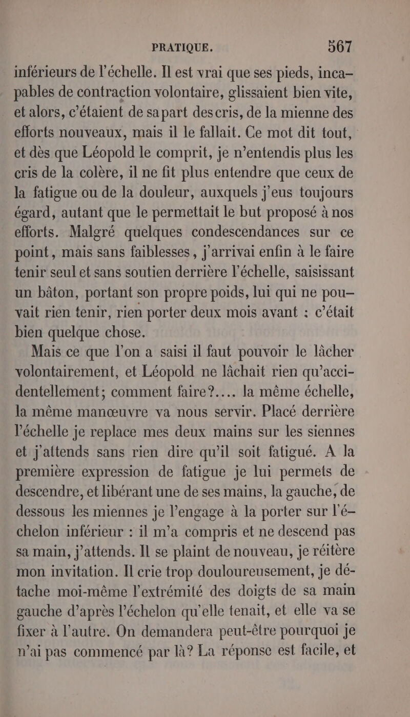 inférieurs de l'échelle. Il est vrai que ses pieds, inca- pables de contraction volontaire, glissaient bien vite, et alors, c’étaient de sa part descris, de la mienne des efforts nouveaux, mais il le fallait. Ce mot dit tout, et dès que Léopold le comprit, je n’entendis plus les cris de la colère, il ne fit plus entendre que ceux de la fatigue ou de la douleur, auxquels j'eus toujours égard, autant que le permettait le but proposé à nos efforts. Malgré quelques condescendances sur ce point, mais sans faiblesses, j'arrivai enfin à le faire tenir seul et sans soutien derrière l'échelle, saisissant un bâton, portant son propre poids, lui qui ne pou- vait rien tenir, rien porter deux mois avant : c'était bien quelque chose. Mais ce que l’on a saisi il faut pouvoir le lâcher volontairement, et Léopold ne lächait rien qu’acci- dentellement; comment faire?.... la même échelle, la même manœuvre va nous servir. Placé derrière l'échelle je replace mes deux mains sur les siennes et j'attends sans rien dire qu’il soit fatigué. A la première expression de fatigue je lui permets de descendre, et libérant une de ses mains, la gauche, de dessous les miennes je l’engage à la porter sur l'é- chelon inférieur : il m'a compris et ne descend pas sa main, j'attends. Il se plaint de nouveau, je réitère mon invitation. Il crie trop douloureusement, je dé- tache moi-même l'extrémité des doigts de sa mam gauche d’après l'échelon qu'elle tenait, et elle va se fixer à l’autre. On demandera peut-être pourquoi je n'ai pas commencé par là? La réponse est facile, et