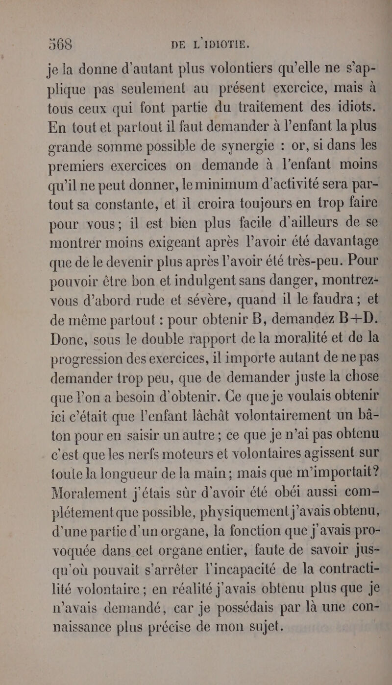 je la donne d'autant plus volontiers qu’elle ne s’ap- plique pas seulement au présent exercice, mais à tous ceux qui font partie du traitement des idiots. En tout et partout il faut demander à l’enfant la plus grande somme possible de synergie : or, si dans les premiers exercices on demande à l'enfant moins qu’il ne peut donner, le minimum d'activité sera par- tout sa constante, et il croira toujours en trop faire pour vous; il est bien plus facile d’ailleurs de se montrer moins exigeant après l'avoir été davantage que de le devenir plus après l'avoir été très-peu. Pour pouvoir être bon et indulgent sans danger, montrez- vous d’abord rude et sévère, quand il le faudra ; et de même partout : pour obtenir B, demandez B+D:. Donc, sous le double rapport de la moralité et de la progression des exercices, il importe autant de ne pas demander trop peu, que de demander juste la chose que l'on a besoin d'obtenir. Ce que je voulais obtenir ici c’était que l'enfant làchât volontairement un bâ- ton pour en saisir un autre ; ce que je n’ai pas obtenu c’est que les nerfs moteurs et volontaires agissentsur {oule la longueur de la main; mais que m’importait? Moralement j'étais sûr d’avoir été obéi aussi com= plétement que possible, physiquement j'avais obtenu, d’une partie d’un organe, la fonction que j avais pro- voquée dans cet organe entier, faute de savoir jus- qu'où pouvait s'arrêter l'incapacité de la contracti- lité volontaire ; en réalité j'avais obtenu plus que je n'avais demandé, car je possédais par là une con- naissance plus précise de mon sujet.
