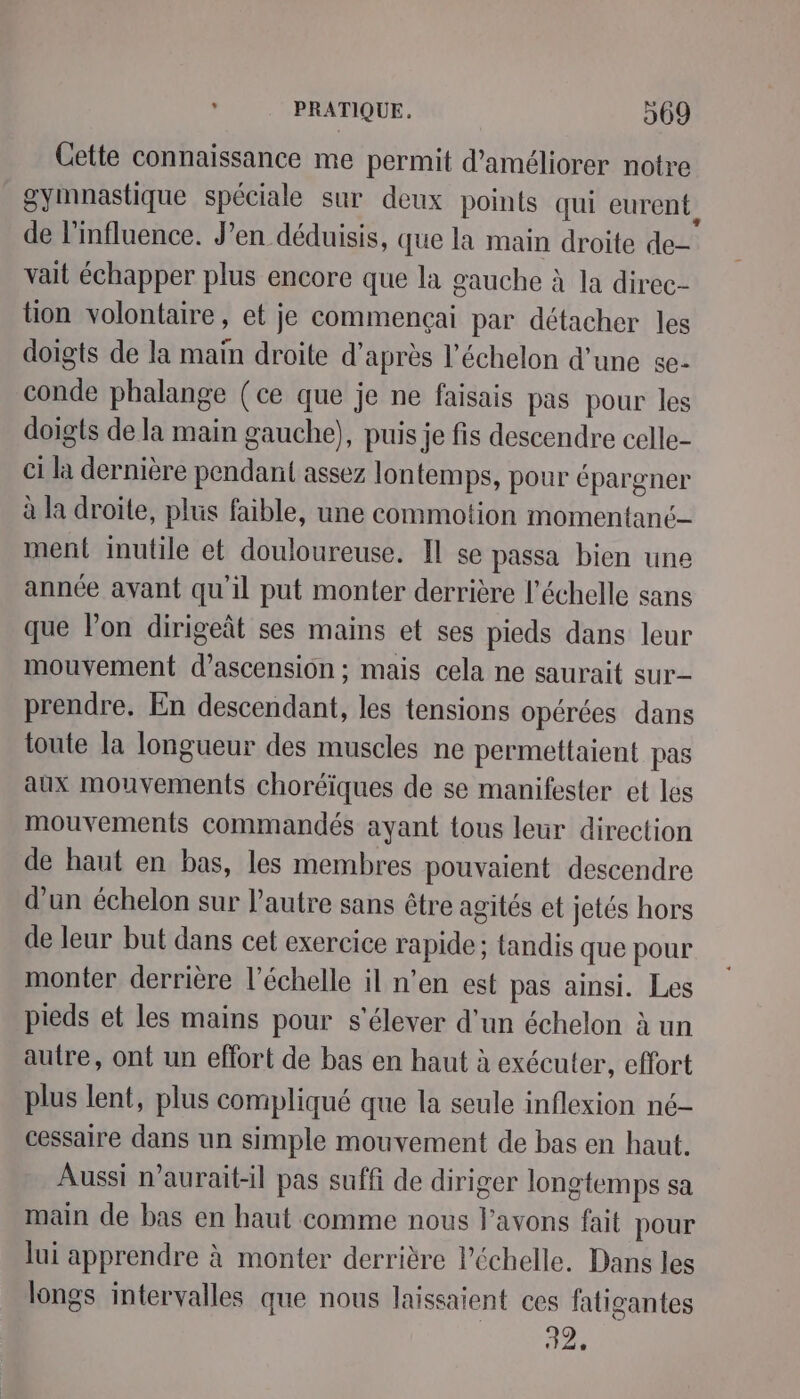 Cette connaissance me permit d'améliorer notre gymnastique spéciale sur deux points qui eurent de l'influence. J'en déduisis, que la main droite de- vait échapper plus encore que la gauche à la direc- tion volontaire, et je commençai par détacher les doigts de la maïn droite d’après l'échelon d’une se- conde phalange (ce que je ne faisais pas pour les doigts de la main gauche), puis je fis descendre celle- ci la dernière pendant assez lontemps, pour épargner à la droite, plus faible, une commotion momentanc- ment inutile et douloureuse. Il se passa bien une année avant qu'il put monter derrière l'échelle sans que l’on dirigeât ses mains et ses pieds dans leur mouvement d’ascension ; mais cela ne saurait sur- prendre. En descendant, les tensions opérées dans toute la Iongueur des muscles ne permettaient pas aux mouvements choréïques de se manifester et les mouvements commandés ayant tous leur direction de haut en bas, les membres pouvaient descendre d’un échelon sur l’autre sans être agités et jetés hors de leur but dans cet exercice rapide; tandis que pour monter derrière l'échelle il n’en est pas ainsi. Les pieds et les mains pour s'élever d'un échelon à un autre, ont un effort de bas en haut à exécuter, effort plus lent, plus compliqué que la seule inflexion né- cessaire dans un simple mouvement de bas en haut. Aussi n’aurait-il pas suffi de diriger longtemps sa main de bas en haut comme nous l'avons fait pour lui apprendre à monter derrière l'échelle. Dans les longs intervalles que nous laissaient ces fatigantes 32.