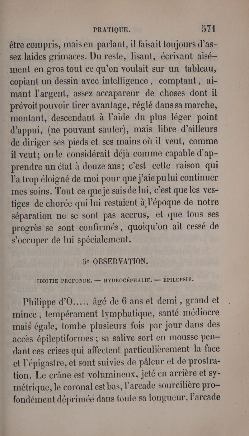 être compris, mais en parlant, il faisait toujours d’as- sez laides grimaces. Du reste, lisant, écrivant aisé- ment en gros tout ce qu’on voulait sur un tableau, copiant un dessin avec intelligence, comptant, ai- mant l'argent, assez accapareur de choses dont il prévoit pouvoir tirer avantage, réglé dans sa marche, montant, descendant à l’aide du plus léger point d'appui, (ne pouvant sauter), mais libre d’ailleurs de diriger ses pieds et ses mains où il veut, comme il veut; onle considérait déjà comme capable d’ap- prendre un état à douze ans; c’est cette raison qui l'a trop éloigné de moi pour que j'aie pu lui continuer mes soins. Tout ce queje sais de lui, c'est que les ves- tiges de chorée qui lui restaient à l’époque de notre séparation ne se sont pas accrus, et que tous ses progrès se sont confirmés, quoiqu’on ait cessé de s’occuper de lui spécialement. 5e OBSERVATION. IDIOTIE PROFONDE, — HYDROCÉPHALIE. — ÉPILEPSIE, Philippe d’0..... âgé de 6 ans et demi, grand et mince , tempérament lymphatique, santé médiocre mais égale, tombe plusieurs fois par jour dans des accès épileptiformes ; sa salive sort en mousse pen— dant ces crises qui affectent particulièrement la face et l’épigastre, et sont suivies de pâleur et de prostra- tion. Le crâne est volumineux, jeté en arrière et sy- métrique, le coronal est bas, l’arcade sourcilière pro— fondément déprimée dans toute sa longueur, l’arcade
