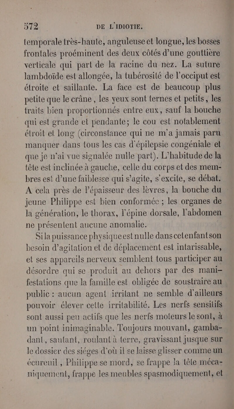 temporale très-haute, anguleuse et longue, les bosses frontales proéminent des deux côtés d’une gouttiere verticale qui part de la racine du nez. La suture lambdoïde est allongée, la tubérosité de l’occiput est étroite et saillante. La face est de beaucoup plus petite que le crâne, les yeux sont ternes et petits, les traits bien proportionnés entre eux, sauf la bouche qui est grande et pendante; le cou est notablement étroit et long (circonstance qui ne m'a jamais paru. manquer dans tous les cas d'épilepsie congémiale et que je n'ai vue signalée nulle part). L’habitude de la tête est inclinée à gaucñe, celle du corps et des mem- bres est d’une faiblesse qui s’agite, s’excite, se débat. À cela près de Pépaisseur des lèvres, la bouche du jeune Philippe est bien conformée ; les organes de la génération, le thorax, l'épine dorsale, l'abdomen ne présentent aucune anomalie. Si la puissance physiqueestnulle dans cetenfantson besoin d’agitation et de déplacement est intarissable, et ses appareils nerveux semblent tous participer au désordre qui se produit au dehors par des mani festations que la famille est obligée de soustraire au public : aucun agent irritant ne semble d'ailleurs pouvoir élever cette irritabilité. Les nerfs sensitifs sont aussi peu actifs que les nerfs moteurs le sont, à un point inimaginable. Toujours mouvant, gamba- dant, sautant, roulant à terre, gravissant jusque sur le dossier des siéges d'où il se laisse glisser commeun écureuil , Philippe se mord, se frappe la têle mécaz niquement, frappe les meubles spasmodiquement, et