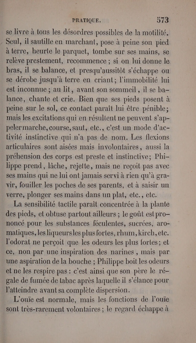 se livre à tous les désordres possibles de la motilité. Seul, il sautille en marchant, pose à peine son pied à terre, heurte le parquet, tombe sur ses mains, se relève prestement, recommence ; si on lui donne le bras, il se balance, et presqu’aussitôt s'échappe ou se dérobe jusqu’à terre en criant; l’immobilité lui est inconnue ; au lit, avant son sommeil , il se ba- lance, chante et crie. Bien que ses pieds posent à peine sur le sol, ce contact paraît lui être pénible; mais les excitations qui en résultent ne peuvent s’ap- peler marche, course, saut, etc., c’est un mode d’ac- livité instinctive qui n’a pas de nom. Les flexions articulaires sont aisées mais involontaires, aussi la préhension des corps est preste et instinctive; Phi- lippe prend, lâche, rejette, mais ne reçoit pas avec ses mains qui ne lui ont jamais servi à rien qu’à gra- vir, fouiller les poches de ses parents, et à saisir un verre, plonger ses mains dans un plat, etc., etc. La sensibilité tactile paraît concentrée à la plante des pieds, et obtuse partout ailleurs ; le goût est pro- noncé pour les substances féculentes, sucrées, aro- matiques, les liqueursles plus fortes, rhum, kirch, etc. l'odorat ne perçoit que les odeurs les plus fortes; et ce, non par une Inspiration des narines , mais par une aspiration de la bouche ; Philippe boit les odeurs et ne les respire pas : c’est ainsi que son père le ré- gale de fumée de Labac après laquelle il s’élance pour V’atteindre avant sa complète dispersion. L’ouie est normale, mais les fonctions de louïe sont très-rarement volontaires ; le regard échappe à