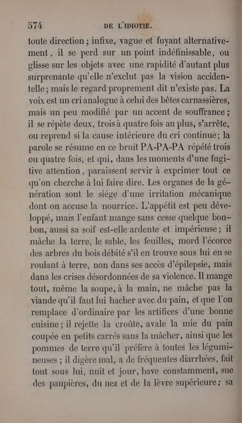 toute direction ; infixe, vague et fuyant alternative- ment, il se perd sur un point indéfinissable, ou glisse sur les objets avec une rapidité d'autant plus surprenante qu'elle n’exclut pas la vision acciden- telle ; mais le regard proprement dit n’existe pas. La voix est un cri analogue à celui des bêtes carnassières, mais un peu modifié par un accent de souffrance ; il se répète deux, trois à quatre fois au plus, s'arrête, ou reprend si la cause intérieure du cri continue; la parole se résume en ce bruit PA-PA-PA répété trois ou quatre fois, et qui, dans les moments d’une fugi- tive attention, paraissent servir à exprimer tout ce qu'on cherche à lui faire dire. Les organes de la gé- nération sont le siége d’une irritation mécanique dont on accuse la nourrice. L’appétit est peu déve- loppé, mais l’enfant mange sans cesse quelque bon- bon, aussi sa soif est-elle ardente et impérieuse ; il mâche la terre, le sable, les feuilles, mord l'écorce des arbres du bois débité s’il en trouve sous lui en se roulant à terre, non dans ses accès d’épilepsie, mais dans les crises désordonnées de sa violence. Il mange tout, même la soupe, à la main, ne mâche pas la viande qu’il faut lui hacher avec du pain, et que l’on remplace d'ordinaire par les artifices d’une bonne cuisine ; il rejette la croûte, avale la mie du pam coupée en pelits carrés sans la mâcher, ainsi que les pommes de terre qu’il préfère à toutes les légumi- neuses ; il digère mal, a de fréquentes diarrhées, fait tout sous lui, nuit et jour, bave constamment, sue des paupières, du nez et de la lèvre supérieure; sa