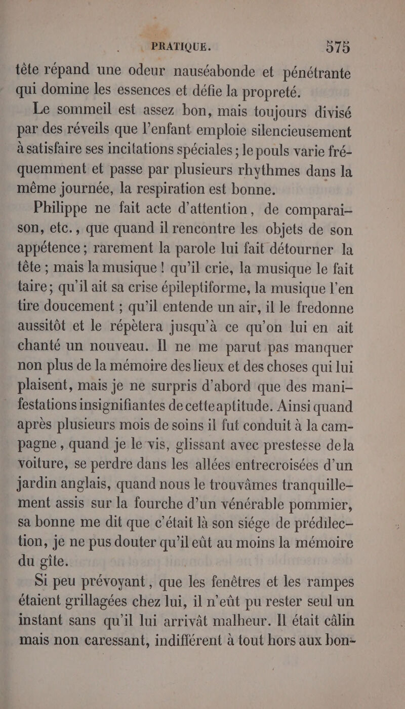 tête répand une odeur nauséabonde et pénétrante qui domine les essences et défie la propreté. Le sommeil est assez bon, mais toujours divisé par des réveils que l'enfant emploie silencieusement à satisfaire ses incitations spéciales ; le pouls varie fré- quemment et passe par plusieurs rhythmes dans la même journée, la respiration est bonne. Philippe ne fait acte d'attention, de comparai- son, etc., que quand il rencontre les objets de son appétence ; rarement la parole lui fait détourner la tête ; mais la musique ! qu’il crie, la musique le fait taire; qu'il ait sa crise épileptiforme, la musique l’en tire doucement ; qu’il entende un air, il le fredonne aussitôt et le répètera jusqu’à ce qu’on lui en ait chanté un nouveau. Il ne me parut pas manquer non plus de la mémoire des lieux et des choses qui lui plaisent, mais je ne surpris d’abord que des mani- festations insignifiantes de cetteaptitude. Ainsi quand après plusieurs mois de soins il fut conduit à la cam- pagne , quand je le vis, glissant avec prestesse dela voiture, se perdre dans les allées entrecroisées d’un jardin anglais, quand nous le trouvâmes tranquille- ment assis sur la fourche d’un vénérable pommier, sa bonne me dit que c’était là son siége de prédilec- tion, je ne pus douter qu’il eût au moins la mémoire du gite. | Si peu prévoyant , que les fenêtres et les rampes étaient grillagées chez lui, il n’eût pu rester seul un instant sans qu'il lui arrivât malheur. Il était câlin mais non caressant, indifférent à tout hors aux bon-