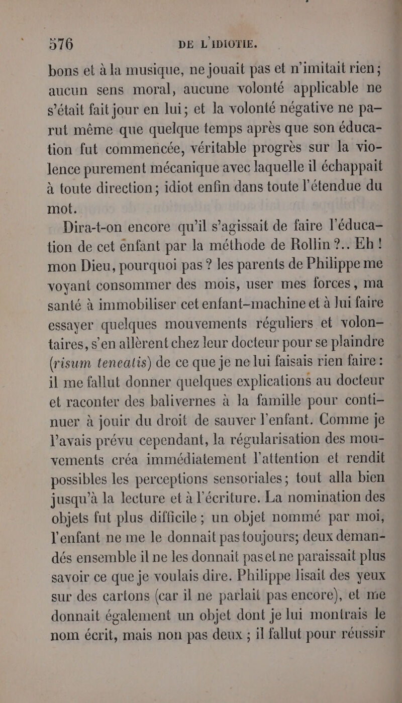 bons et à la musique, ne jouait pas et n’imitait rien ; aucun sens moral, aucune volonté applicable ne s'était fait jour en lui; et la volonté négative ne pa- rut même que quelque temps après que son éduca- tion fut commencée, véritable progrès sur la vio- lence purement mécanique avec laquelle il échappait à toute direction; idiot enfin dans toute l'étendue du mot. Dira-t-on encore qu’il s'agissait de faire l'éduca- tion de cet enfant par la méthode de Rollin ?.. Eb ! mon Dieu, pourquoi pas ? les parents de Philippe me voyant consommer des mois, user mes forces, ma santé à immobiliser cet enfant-machine et à Jui faire essayer quelques mouvements réguliers et volon- taires, s’en allèrent chez leur docteur pour se plaindre (risum tenealis) de ce que je ne lui faisais rien faire: il me fallut donner quelques explications au docteur et raconter des balivernes à la famille pour conti- nuer à jouir du droit de sauver l'enfant. Comme je l'avais prévu cependant, la régularisation des mou- vements créa immédiatement l'attention et rendit possibles les perceptions sensoriales; tout alla bien jusqu’à la lecture et à l'écriture. La nomination des objets fut plus difficile ; un objet nommé par moi; l'enfant ne me le donnait pas toujours; deux deman- dés ensemble il ne les donnait pasel ne paraissait plus savoir ce que je voulais dire. Philippe lisait des yeux sur des cartons (car il ne parlait pas encore), et me donnait également un objet dont je lui montrais le nom écrit, mais non pas deux ; il fallut pour réussir « sÉE A