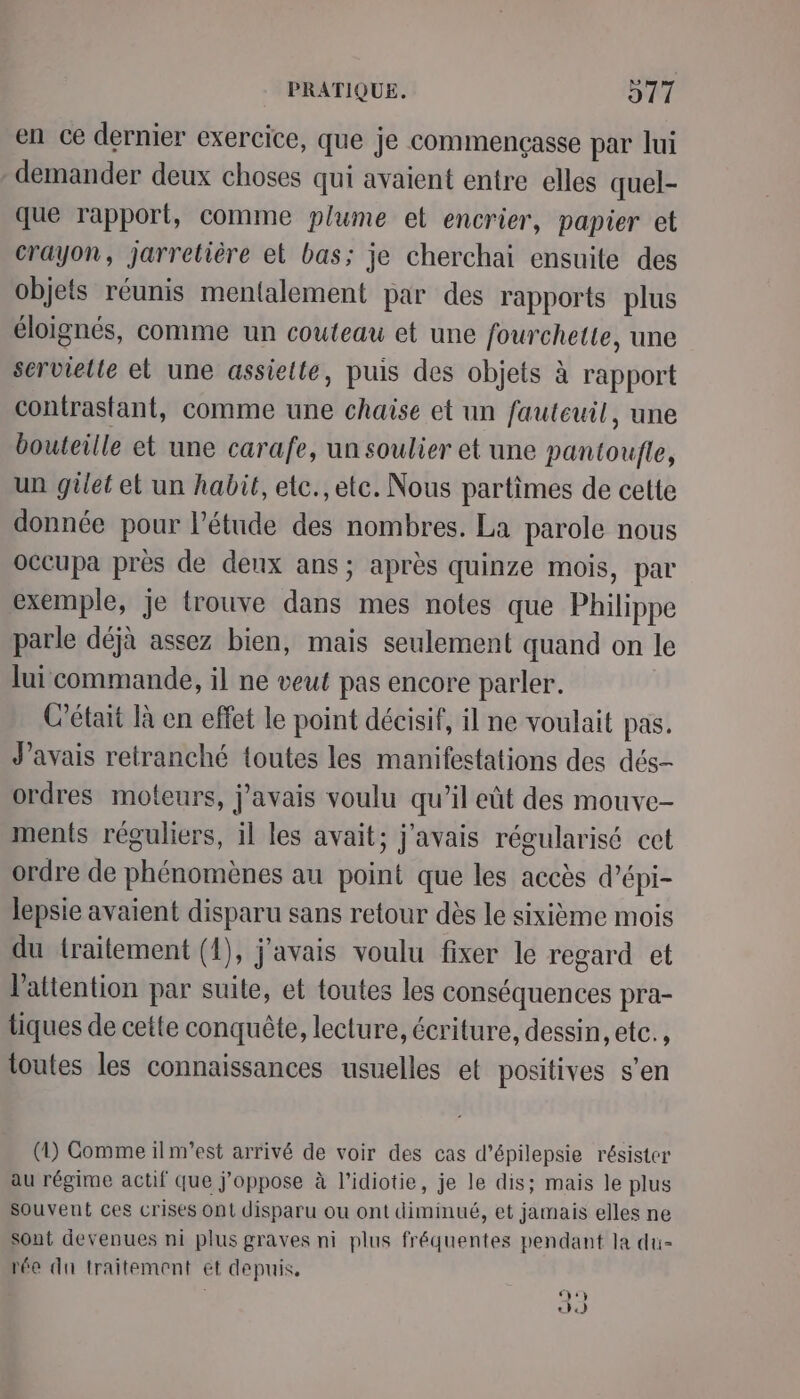 en ce dernier exercice, que je commençasse par lui demander deux choses qui avaient entre elles quel- que rapport, comme plume el encrier, papier et crayon, jarretière et bas; je cherchai ensuite des objets réunis mentalement par des rapports plus éloignés, comme un couteau et une fourchette, une servielte el une assielte, puis des objets à rapport contrastant, comme une chaise et un fauteuil, une bouteille et une carafe, un soulier et une pantoufle, un gilet et un habit, etc., etc. Nous partimes de cette donnée pour l'étude des nombres. La parole nous occupa près de denx ans; après quinze mois, par exemple, je trouve dans mes notes que Philippe parle déjà assez bien, mais seulement quand on le lui commande, il ne veut pas encore parler. C'était là en effet le point décisif, il ne voulait pas. J'avais retranché toutes les manifestations des dés- ordres moteurs, j'avais voulu qu’il eût des mouve- ments réguliers, il les avait; j'avais régularisé cct ordre de phénomènes au point que les accès d’épi- lepsie avaient disparu sans retour dès le sixième mois du traitement (1), j'avais voulu fixer le regard et l'attention par suile, et toutes les conséquences pra- tiques de cette conquête, lecture, écriture, dessin, etc. , toutes les connaissances usuelles et positives s’en (1) Comme ilm’est arrivé de voir des cas d’épilepsie résister au régime actif que j’oppose à l’idiotie, je le dis; mais le plus souvent ces crises Ont disparu ou ont diminué, et jamais elles ne sont devenues ni plus graves ni plus fréquentes pendant la du- rée du traitement et depuis, y «)0)