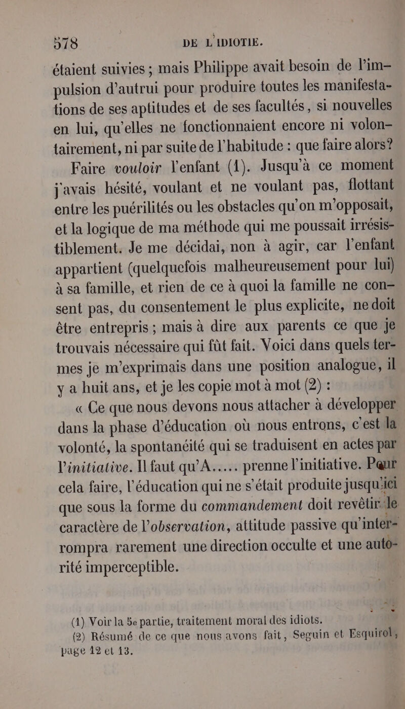 étaient suivies ; mais Philippe avait besoin de lim pulsion d’autrui pour produire toutes les manifesta- tions de ses aptitudes et de ses facultés, si nouvelles en lui, qu’elles ne fonctionnaient encore ni volon- tairement, ni par suite de l'habitude : que faire alors? Faire vouloir l'enfant (1). Jusqu à ce moment j'avais hésité, voulant et ne voulant pas, flottant entre les puérilités ou les obstacles qu'on m'opposait, et la logique de ma méthode qui me poussait irrésis= tiblement. Je me décidai, non à agir, car l'enfant appartient (quelquefois malheureusement pour lui) à sa famille, et rien de ce à quoi la famille ne con= sent pas, du consentement le plus explicite, ne doit être entrepris ; mais à dire aux parents ce que je trouvais nécessaire qui fût fait. Voici dans quels ter- mes je m’exprimais dans une position analogue, il y a huit ans, et je les copie mot à mot (2) : « Ce que nous devons nous attacher à développer dans la phase d'éducation où nous entrons, c'estila volonté, la spontanéité qui se traduisent en actes par l'initiative. Il faut qu'A..... prenne l'initiative. Pqur cela faire, l'éducation qui ne s'était produite jusqu'iel que sous la forme du commandement doit revêtir. Je caractère de l'observation, attitude passive qu’inter= rompra rarement une direction occulte et une auto- rité imperceptible. (4) Voir la 5e partie, traitement moral des idiots. (2) Résumé de ce que nous avons fait, Seguin et Esquirol,