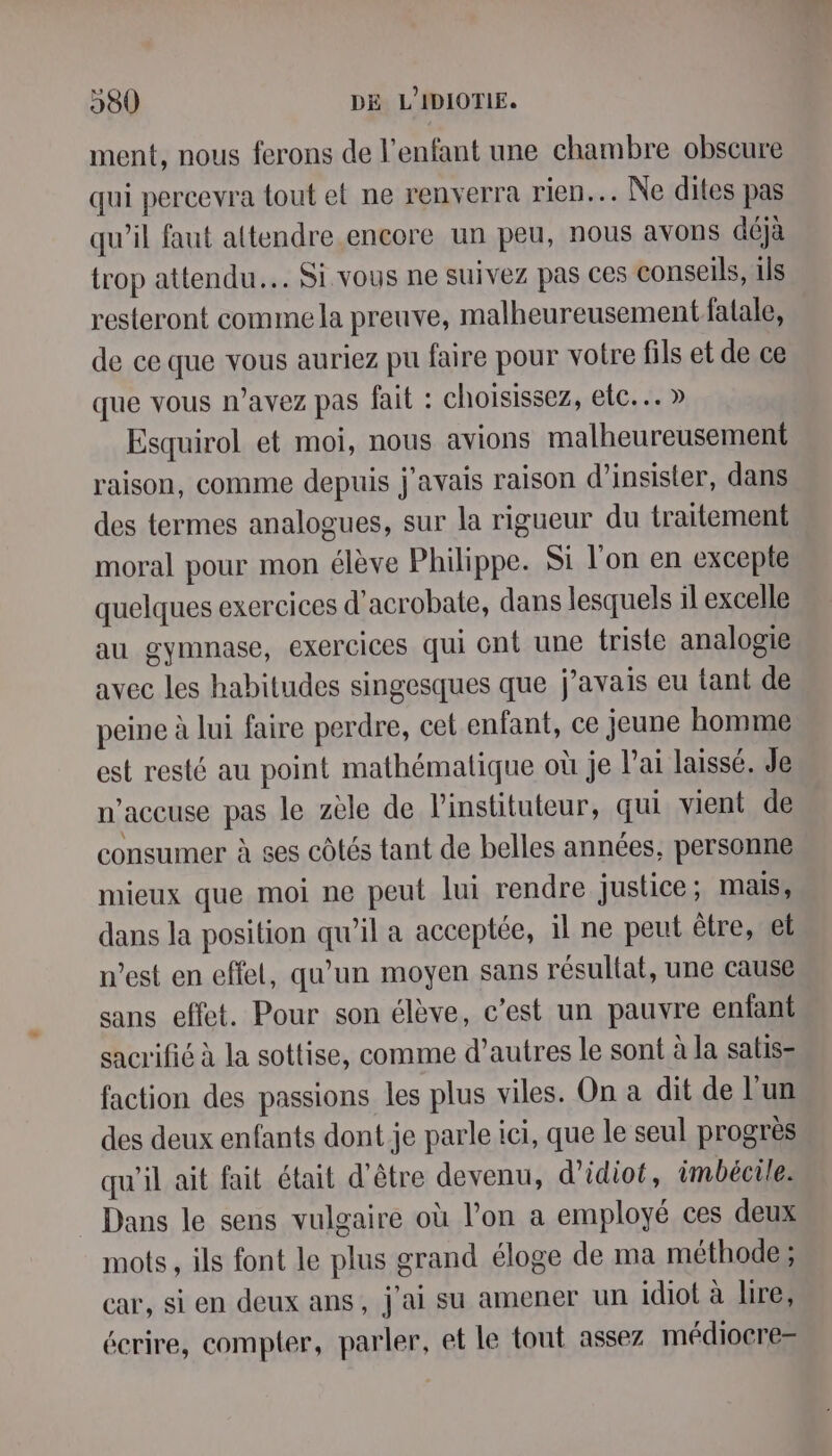 ment, nous ferons de l'enfant une chambre obscure qui percevra tout et ne renverra rien. Ne dites pas qu’il faut attendre encore un peu, nous avons déjà trop attendu. Si vous ne suivez pas ces conseils, ils resteront comme la preuve, malheureusement fatale, de ce que vous auriez pu faire pour votre fils et de ce que vous n’avez pas fait : choisissez, etc... » Esquirol et moi, nous avions malheureusement raison, comme depuis j'avais raison d’insisler, dans des termes analogues, sur la rigueur du traitement moral pour mon élève Philippe. Si l'on en excepte quelques exercices d’acrobate, dans lesquels il excelle au gymnase, exercices qui ont une triste analogie avec les habitudes singesques que j'avais eu tant de peine à lui faire perdre, cet enfant, ce jeune homme est resté au point mathématique où je l'ai laissé, Je n’aceuse pas le zèle de linstituteur, qui vient de consumer à ses côtés tant de belles années, personne mieux que moi ne peut lui rendre justice ; mais, dans la position qu’il a acceptée, il ne peut être, el n’est en effel, qu’un moyen sans résultat, une cause sans effet. Pour son élève, c'est un pauvre enfant sacrifié à la sottise, comme d’autres le sont à la satis- faction des passions les plus viles. On a dit de Lun des deux enfants dont je parle ici, que le seul progrès qu'il ait fait était d'être devenu, d’idiot, imbécile. Dans le sens vulgaire où l’on a employé ces deux mots, ils font le plus grand éloge de ma méthode; car, si en deux ans, j'ai su amener un idiot à lire, écrire, compter, parler, et le tout assez médiocre-