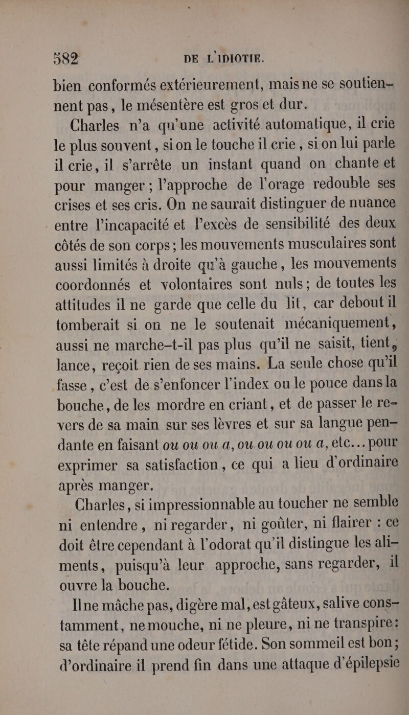 bien conformés extérieurement, mais ne se soutien nent pas, le mésentère est gros et dur. Charles n’a qu'une activité automatique, il crie le plus souvent, sion le touche il crie , si on lui parle il crie, il s'arrête un instant quand on chante et pour manger ; l'approche de l'orage redouble ses crises et ses cris. On ne saurait distinguer de nuance entre l'incapacité et l’excès de sensibilité des deux côtés de son corps; les mouvements musculaires sont aussi limités à droite qu’à gauche, les mouvements coordonnés et volontaires sont nuls; de toutes les attitudes il ne garde que celle du lit, car debout il tomberait si on ne le soutenait mécaniquement, aussi ne marche-t-il pas plus qu’il ne saisit, tient, lance, reçoit rien de ses mains. La seule chose qu'il fasse , c’est de s’enfoncer l'index ou le pouce dans la bouche, de les mordre en criant , et de passer le re- vers de sa main sur ses lèvres et sur sa langue pen- dante en faisant ou ou ou a, ou.ou ou ou &amp;, elc... pour exprimer sa satisfaction, ce qui a lieu d'ordinaire après manger. Charles, si impressionnable au toucher ne semble ni entendre, niregarder, ni goüler, ni flairer : ce doit être cependant à l'odorat qu'il distingue les ali= ments, puisqu’à leur approche, sans regarder, il ouvre la bouche. Ilne mâche pas, digère mal, est gâteux, salive cons= tamment, ne mouche, ni ne pleure, ni ne transpire: sa tête répand une odeur fétide. Son sommeil est bon; d'ordinaire il prend fin dans une attaque d’épilepsie