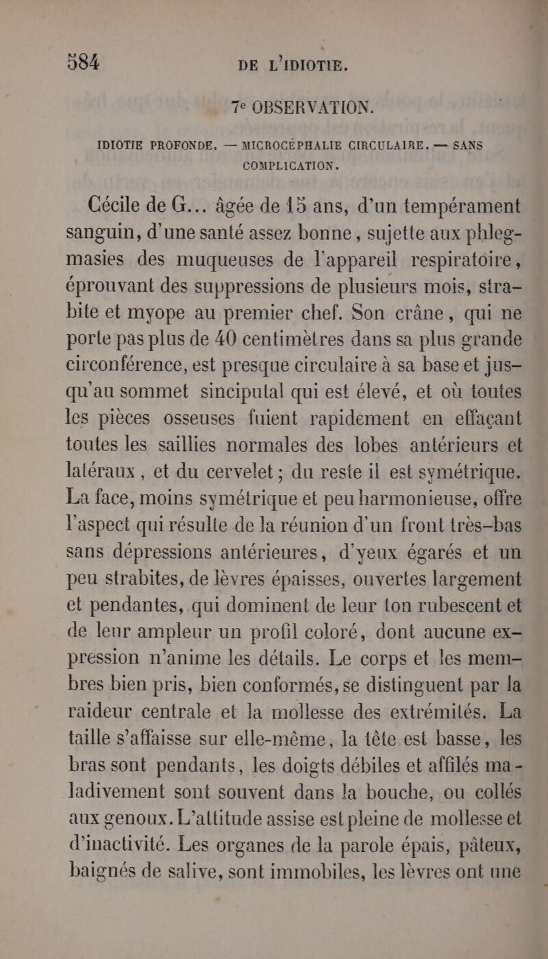 7e OBSERVATION. IDIOTIE PROFONDE, — MICROCÉPHALIE CIRCULAIRE, — SANS COMPLICATION. Cécile de G... âgée de 15 ans, d’un tempérament sanguin, d'une santé assez bonne, sujette aux phleg- masies des muqueuses de l'appareil respiratoire, éprouvant des suppressions de plusieurs mois, stra- bite et myope au premier chef, Son crâne, qui ne porte pas plus de 40 centimètres dans sa plus grande circonférence, est presque circulaire à sa base et jus- qu'au sommet sincipulal qui est élevé, et où toutes les pièces osseuses fuient rapidement en effaçant toutes les saïllies normales des lobes antérieurs et latéraux , et du cervelet ; du reste il est symétrique. La face, moins symétrique et peu harmonieuse, offre l'aspect qui résulte de la réunion d’un front tres-bas sans dépressions antérieures, d’yeux égarés et un peu strabites, de lèvres épaisses, ouvertes largement et pendantes, qui dominent de leur ton rubescent et de leur ampleur un profil coloré, dont aucune ex- pression n’anime les détails. Le corps et les mem bres bien pris, bien conformés, se distinguent par la raideur centrale et la mollesse des extrémilés. La taille s’affaisse sur elle-même, la tête est basse, les bras sont pendants, les doigts débiles et affilés ma - ladivement sont souvent dans la bouche, ou collés aux genoux. L’altitude assise est pleine de mollesse et d'inactivité. Les organes de la parole épais, pâteux, baignés de salive, sont immobiles, les lèvres ont une