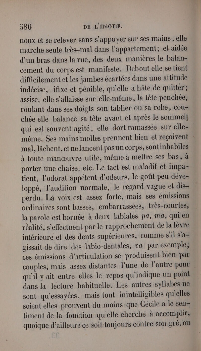 noux et se relever sans s'appuyer sur ses mains, elle marche seule très-mal dans l'appartement; et aidée d’un bras dans la rue, des deux manières le balan- cement du corps est manifeste. Debout elle se tient difficilement et les jambes écartées dans une altitude indécise, ifixe et pénible, qu’elle a hâte de quitter; assise, elle s’affaisse sur elle-même, la tête penchée, roulant dans ses doigts son tablier ou sa robe, cou- chée elle balance sa tête avant et après le sommeil qui est souvent agité, elle dort ramassée sur elle- même. Ses mains molles prennent bien et reçoivent mal, lâchent, et ne lancent pas un corps, sontinhabiles à toute manœuvre utile, même à mettre ses bas, à porter une chaise, etc. Le tact est maladif et impa- tient, l'odorat appétent d'odeurs, le goût peu déve- loppé, l'audition normale, le regard vague et dis- perdu. La voix est assez forte, mais ses émissions ordinaires sont basses, embarrassées, très-courtes, la parole est bornée à deux labiales pa, ma, qui en réalité, s'effectuent par le rapprochement de la lèvre inférieure et des dents supérieures, comme s’il s'a— gissait de dire des labio-dentales, va par exemple; ces émissions d’articulation se produisent bien par couples, mais assez distantes l’une de l'autre pour qu'il y ait entre elles le repos qu’indique un point dans la lecture habituelle. Les autres syllabes ne sont qu’essayées, mais tout inintelligibles qu'elles soient elles prouvent du moins que Cécile a le sen- timent de la fonction qu’elle cherche à accomplir, quoique d’ailleurs ce soit-toujours contre son gré, OU