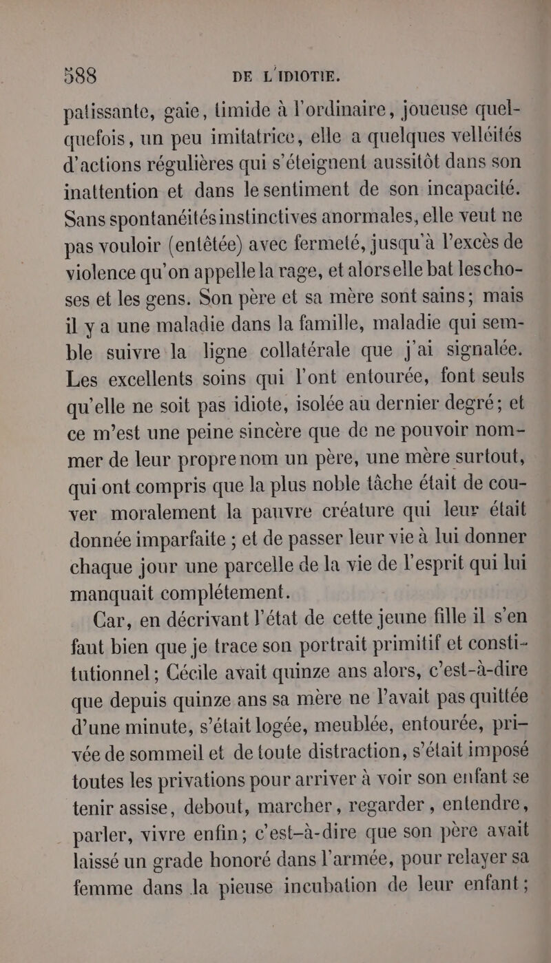 patissante, gaie, limide à l'ordinaire, joueuse quel- quefois, un peu imilatrice, elle a quelques velléités d'actions régulières qui s’éteignent aussitôt dans son inattention et dans lesentiment de son incapacité. Sans spontanéitésinstinctives anormales, elle veut ne pas vouloir (entêtée) avec fermeté, jusqu'à lexcès de violence qu’on appelle la rage, et alorselle bat lescho- ses et les gens. Son père et sa mère sont sains; mais il y a une maladie dans la famille, maladie qui sem- ble suivre la ligne collatérale que j'ai signalée. Les excellents soins qui l'ont entourée, font seuls qu’elle ne soit pas idiote, isolée au dernier degré; et ce m'est une peine sincère que de ne pouvoir nom mer de leur proprenom un père, une mère surtout, qui ont compris que la plus noble tâche était de cou ver moralement la pauvre créature qui leur était donnée imparfaite ; et de passer leur vie à lui donner chaque jour une parcelle de la vie de l'esprit qui lui manquait complétement. Car, en décrivant l’état de cette jeune fille il s'en faut bien que je trace son portrait primitif et consti- tutionnel ; Cécile avait quinze ans alors, c’est-à-dire que depuis quinze ans sa mère ne l'avait pas quittée d’une minute, s’était logée, meublée, entourée, pri= vée de sommeil et de toute distraction, s’élait imposé toutes les privations pour arriver à voir son enfant se tenir assise, debout, marcher, regarder , entendre, . parler, vivre enfin; c'est-à-dire que son père avait laissé un grade honoré dans l’armée, pour relayer sa femme dans la pieuse incubation de leur enfant ;