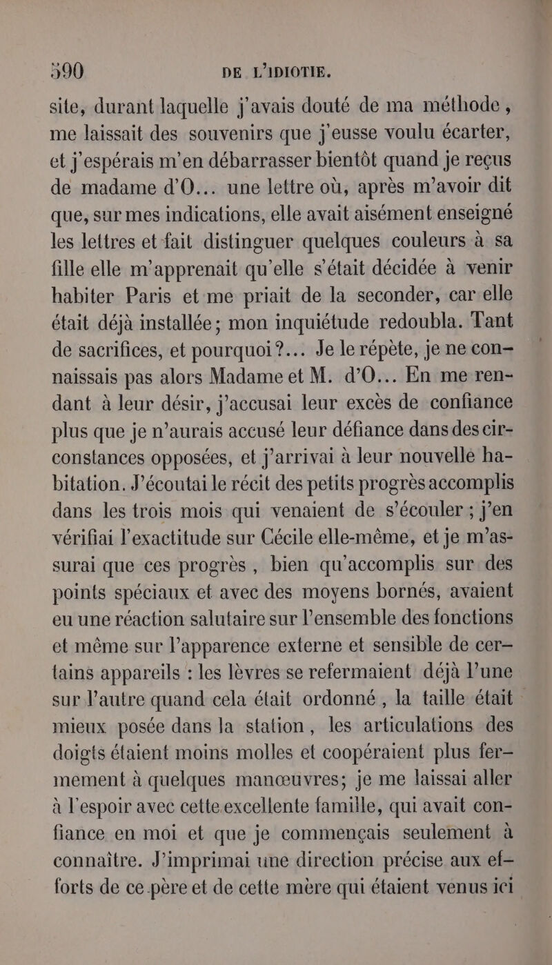 site, durant laquelle j'avais douté de ma méthode, me laissait des souvenirs que j'eusse voulu écarter, et j'espérais m'en débarrasser bientôt quand je reçus de madame d’'O... une lettre où, après m'avoir dit que, sur mes indications, elle avait aisément enseigné les lettres et fait distinguer quelques couleurs à sa fille elle m'apprenait qu’elle s'était décidée à venir habiter Paris et me priait de la seconder, car elle était déjà installée ; mon inquiétude redoubla. Tant de sacrifices, et pourquoi? Je le répète, je ne con= naissais pas alors Madame et M. d’O... En me ren- dant à leur désir, j'accusai leur excès de confiance plus que je n’aurais accusé leur défiance dans des cir- constances opposées, et j’arrivai à leur nouvellé ha- bitation. J’écoutai le récit des petits progrès accomplis dans les trois mois qui venaient de s’écouler ; j’en vérifiai l'exactitude sur Cécile elle-même, et je m’as- surai que ces progrès, bien qu’accomplis sur des points spéciaux et avec des moyens bornés, avaient eu une réaction salutaire sur l’ensemble des fonctions et même sur l'apparence externe et sensible de cer- {ains appareils : les lèvres se refermaient déjà l’une sur l’autre quand cela était ordonné, la taille était mieux posée dans la station, les articulations des doigts étaient moins molles et coopéraient plus fer- mement à quelques manœuvres; je me laissai aller à l'espoir avec cette.excellente famille, qui avait con- fiance en moi et que je commençais seulement à connaître. J’imprimai une direction précise aux ef forts de ce père et de cette mère qui étaient venus ici