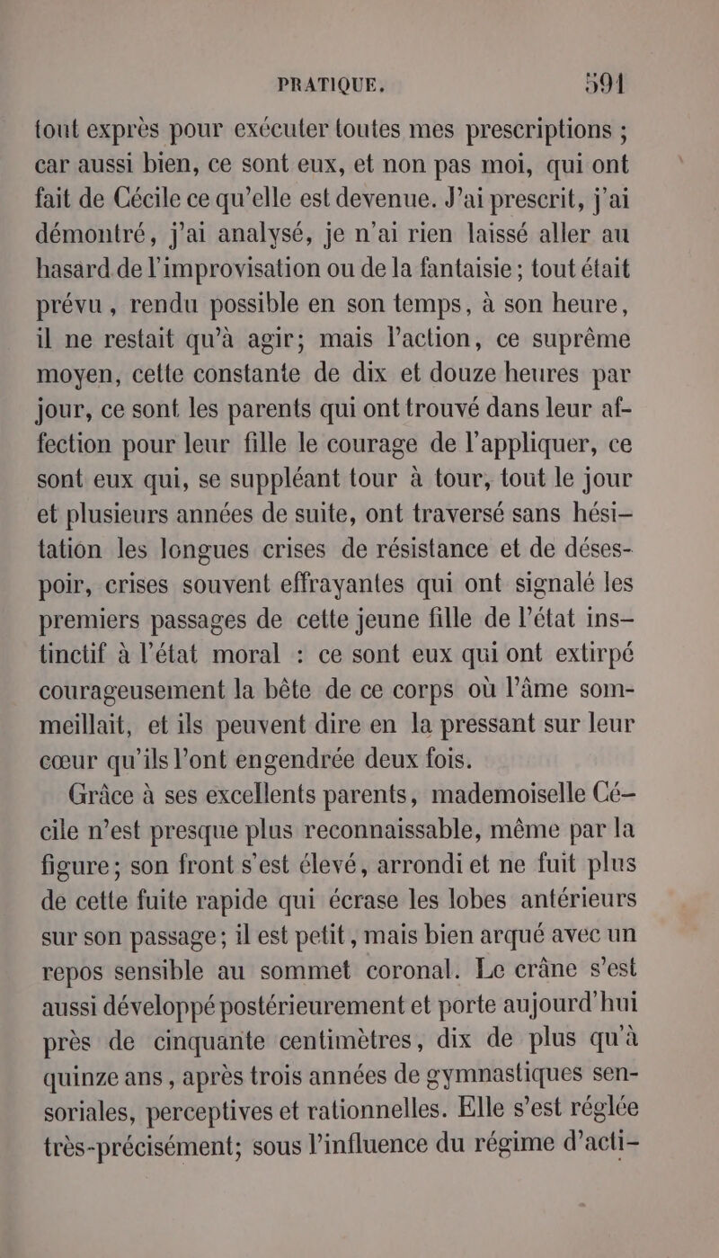 tout exprès pour exécuter toutes mes prescriptions ; car aussi bien, ce sont eux, et non pas moi, qui ont fait de Cécile ce qu’elle est devenue. Jai prescrit, j'ai démontré, j'ai analysé, je n'ai rien laissé aller au hasard de l'improvisation ou de la fantaisie ; tout était prévu, rendu possible en son temps, à son heure, il ne restait qu’à agir; mais l’action, ce suprême moyen, cette constante de dix et douze heures par jour, ce sont les parents qui ont trouvé dans leur af- fection pour leur fille le courage de l'appliquer, ce sont eux qui, se suppléant tour à tour, tout le jour et plusieurs années de suite, ont traversé sans hési- tation les longues crises de résistance et de déses- poir, crises souvent effrayantes qui ont signalé les premiers passages de cette jeune fille de Pétat ins- tinctif à l’état moral : ce sont eux qui ont extirpé courageusement la bête de ce corps où l’âme som- meillait, et ils peuvent dire en la pressant sur leur cœur qu'ils l'ont engendrée deux fois. Grâce à ses excellents parents, mademoiselle Cé- cile n’est presque plus reconnaissable, même par la figure; son front s’est élevé, arrondi et ne fuit plus de cette fuite rapide qui écrase les lobes antérieurs sur son passage ; il est petit, mais bien arqué avec un repos sensible au sommet coronal. Le crâne s’est aussi développé postérieurement et porte aujourd'hui près de cinquante centimètres, dix de plus qu'à quinze ans , après trois années de gymnastiques sen- soriales, perceptives et rationnelles. Elle s’est réglée très-précisément; sous l'influence du régime d’acti-