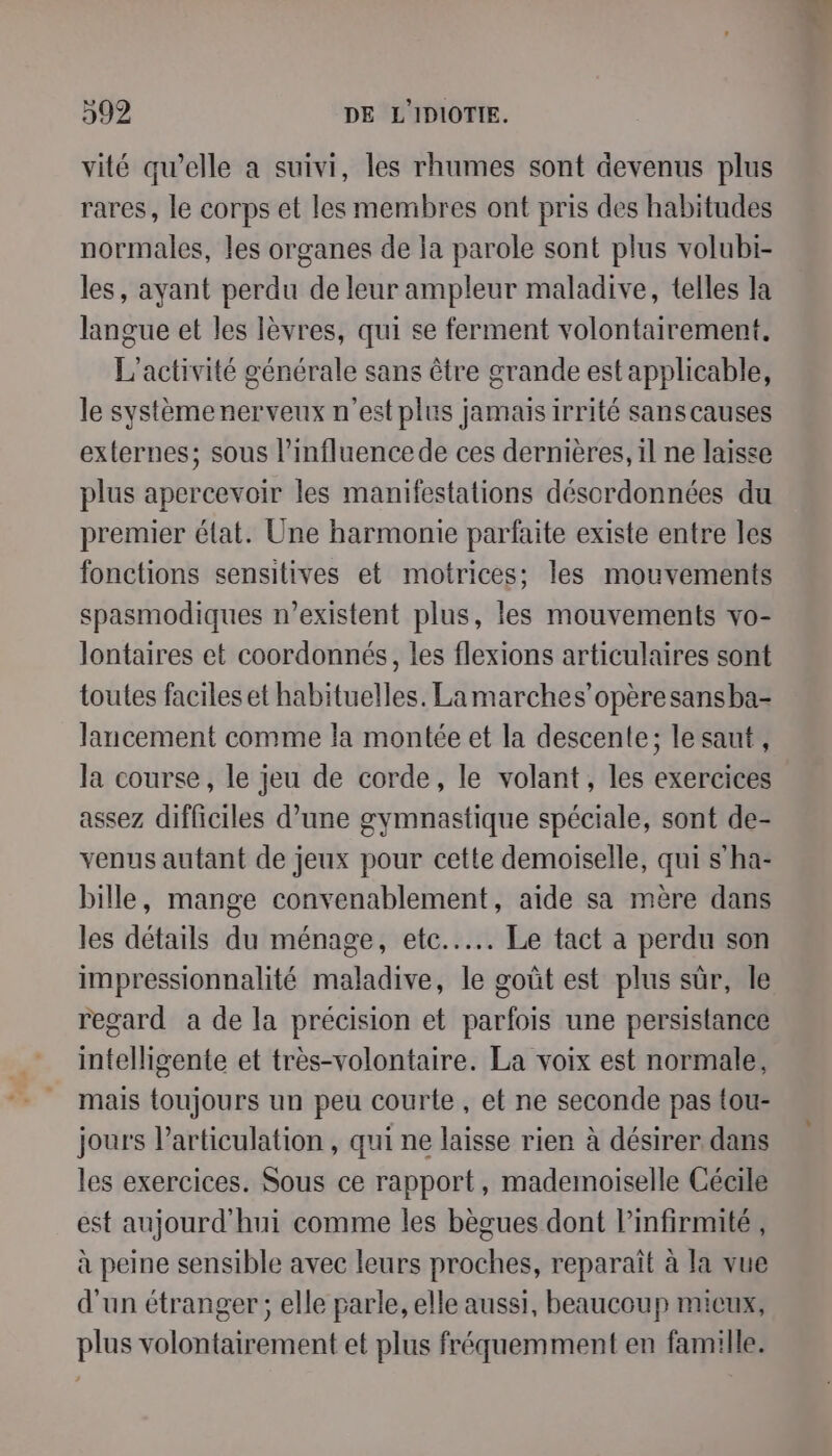 vité qu’elle a suivi, les rhumes sont devenus plus rares, le corps et les membres ont pris des habitudes normales, les organes de la parole sont plus volubi- les, ayant perdu de leur ampleur maladive, telles la langue et les lèvres, qui se ferment volontairement, L'activité générale sans être grande est applicable, le systèmenerveux n'est plus jamais irrité sans causes externes; sous l'influence de ces dernières, il ne laisse plus apercevoir les manifestations désordonnées du premier élat. Une harmonie parfaite existe entre les fonctions sensitives et motrices; les mouvements spasmodiques r’existent plus, les mouvements vo- lontaires et coordonnés, les flexions articulaires sont toutes faciles et habituelles. La marches’opèresansba- lancement comme la montée et la descente; le saut, la course, le jeu de corde, le volant, les exercices assez difficiles d’une gymnastique spéciale, sont de- venus autant de jeux pour cette demoiselle, qui s’ha- bille, mange convenablement, aide sa mère dans les détails du ménage, ete... Le tact à perdu son impressionnalité maladive, le goût est plus sûr, le regard a de la précision et parfois une persistance intelligente et très-volontaire. La voix est normale, mais toujours un peu courte, et ne seconde pas tou- jours larticulation , qui ne laisse rien à désirer dans les exercices. Sous ce rapport, mademoiselle Cécile est aujourd'hui comme les bègues dont l’infirmité , à peine sensible avec leurs proches, reparaît à la vue d'un étranger; elle parle, elle aussi, beaucoup micux, plus volontairement et plus fréquemment en famille.