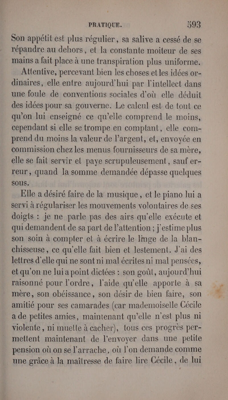 Son appétit est plus régulier, sa salive a cessé de se répandre au dehors, et la constante moiteur de ses mains à fait place à une transpiration plus uniforme. Attentive, percevant bien les choses et les idées or- dinaires, elle entre aujourd'hui par l'intellect dans une foule de conventions sociales d'où elle déduit des idées pour sa gouverne. Le calcul est de tont ce qu’on lui enseigné ce qu'elle comprend le moins, cependant si elle se trompe en comptant, elle com- prend du moins la valeur de l'argent, et, envoyée en commission chez les menus fournisseurs de sa mère, elle se fait servir et paye scrupuleusement, sauf er- reur, quand la somme demandée dépasse quelques sous. Elle à désiré faire de la musique, et le piano lui a servi à régulariser les mouvements volontaires de ses doigts : je ne parle pas des airs qu'elle exécute et qui demandent de sa part de Pattention ; j'estime plus son soin à compter et à écrire le Imge de la blan- chisseuse, ce qu’elle fait bien et lestement. J'ai des lettres d'elle qui ne sont ni mal écrites ni mal pensées, et qu'on ne lui a point dictées : son goût, aujourd’hui raisonné pour l'ordre, l'aide qu’elle apporte à sa mère, son obéissance, son désir de bien faire, son amitié pour ses camarades (car mademoiselle Cécile a de petites amies, maintenant qu'elle n'est plus ni violente, ni muette à cacher), tous ces progrès per- mettent maintenant de l'envoyer dans une petite pension où on se l’arrache, où l’on demande comme une grâce à la maîtresse de faire lire Cécile, de lui