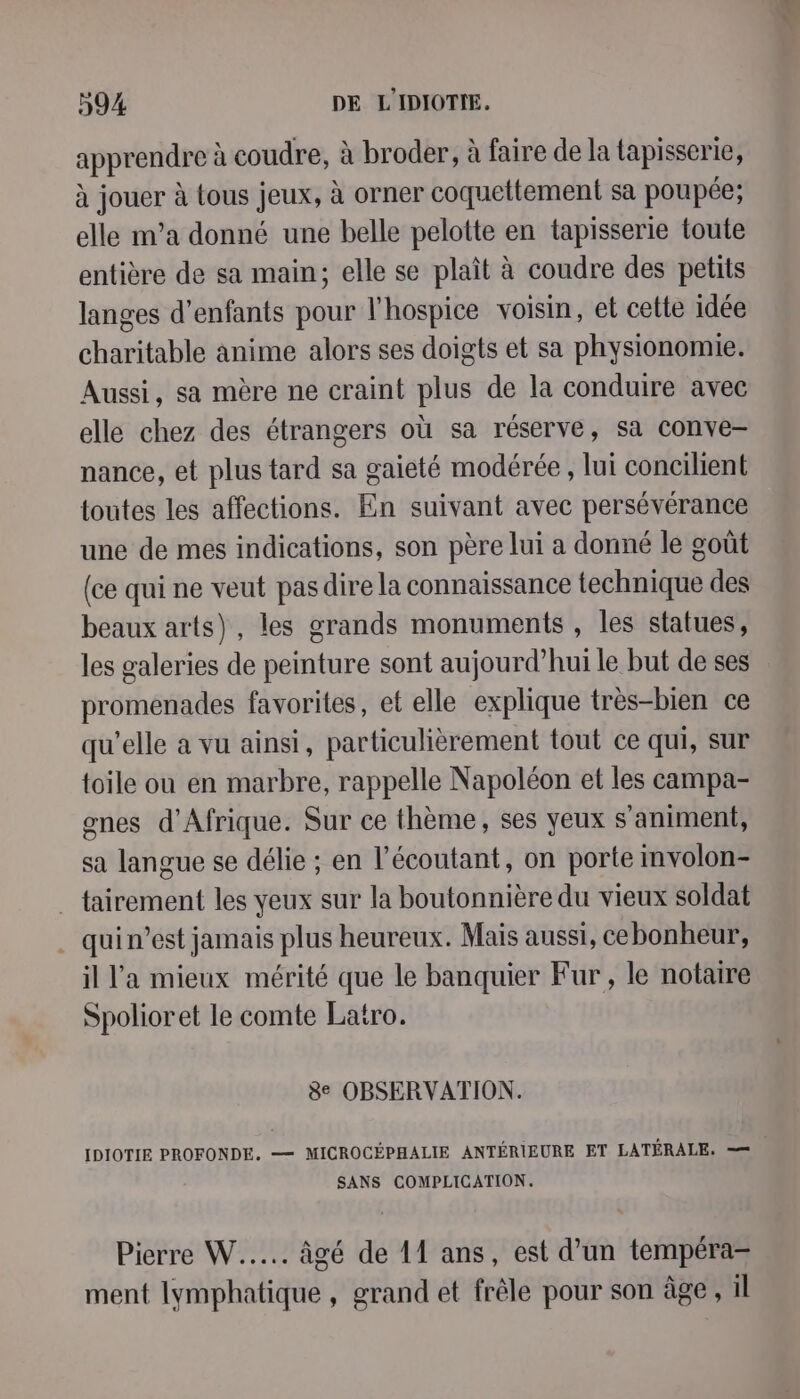 apprendre à coudre, à broder, à faire de la tapisserie, à jouer à tous jeux, à orner coquettement sa poupée; elle ma donné une belle pelotte en tapisserie toute entière de sa main; elle se plaît à coudre des petits langes d'enfants pour l'hospice voisin, et cette idée charitable anime alors ses doigts et sa physionomie. Aussi, sa mère ne craint plus de la conduire avec elle chez des étrangers où sa réserve, sa conve- nance, et plus tard sa gaieté modérée, lui concilient toutes les affections. En suivant avec persévérance une de mes indications, son père lui a donné le goût (ce qui ne veut pas dire la connaissance technique des beaux arts), les grands monuments , les statues, les galeries de peinture sont aujourd’hui le but de ses promenades favorites, et elle explique très-bien ce qu'elle à vu ainsi, particulièrement tout ce qui, sur toile ou en marbre, rappelle Napoléon et les campa- gnes d'Afrique. Sur ce thème, ses yeux s'animent, sa langue se délie ; en l’écoutant, on porte involon- tairement les yeux sur la boutonnière du vieux soldat qui n’est jamais plus heureux. Mais aussi, cebonheur, il l'a mieux mérité que le banquier Fur, le notaire Spolioret le comte Latro. 8e OBSERVATION. IDIOTIE PROFONDE. —= MICROCÉPHALIE ANTÉRIEURE ET LATÉRALE. == SANS COMPLICATION. Pierre W..... âgé de 11 ans, est d’un tempéra- ment lymphatique, grand et frêle pour son âge, il /à