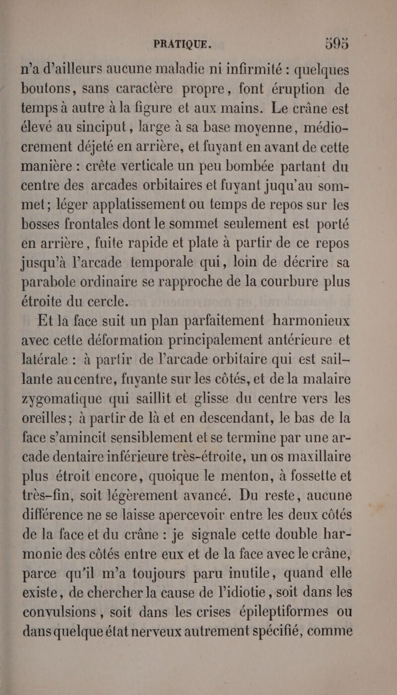 n’a d’ailleurs aucune maladie ni infirmité : quelques boutons, sans caractère propre, font éruption de temps à autre à la figure et aux mains. Le crâne est élevé au sinciput, large à sa base moyenne, médio- crement déjeté en arrière, et fuyant en avant de cette manière : crête verticale un peu bombée partant du centre des arcades orbitaires et fuyant juqu’au som- met; léger applatissement ou temps de repos sur les bosses frontales dont le sommet seulement est porté en arrière, fuite rapide et plate à partir de ce repos jusqu’à l’arcade temporale qui, lom de décrire sa parabole ordinaire se rapproche de la courbure plus étroite du cercle. Et la face suit un plan parfaitement harmonieux avec cette déformation principalement antérieure et latérale : à partir de l’arcade orbitaire qui est sail- lante au centre, fuyante sur les côtés, et de la malaire zygomatique qui saillit et glisse du centre vers les oreilles; à partir de là et en descendant, le bas de la face s’amincit sensiblement et se termine par une ar- cade dentaire inférieure tres-étroite, un os maxillaire plus étroit encore, quoique le menton, à fossette et très-fin, soit légèrement avancé. Du reste, aucune différence ne se laisse apercevoir entre les deux côtés de la face et du crâne : je signale cette double har- monie des côtés entre eux et de la face avec le crâne, parce qu’il m'a toujours paru inutile, quand elle existe, de chercher la cause de l’idiotie , soit dans les convulsions , soit dans les crises épileptiformes ou dans quelque état nerveux autrement spécifié, comme