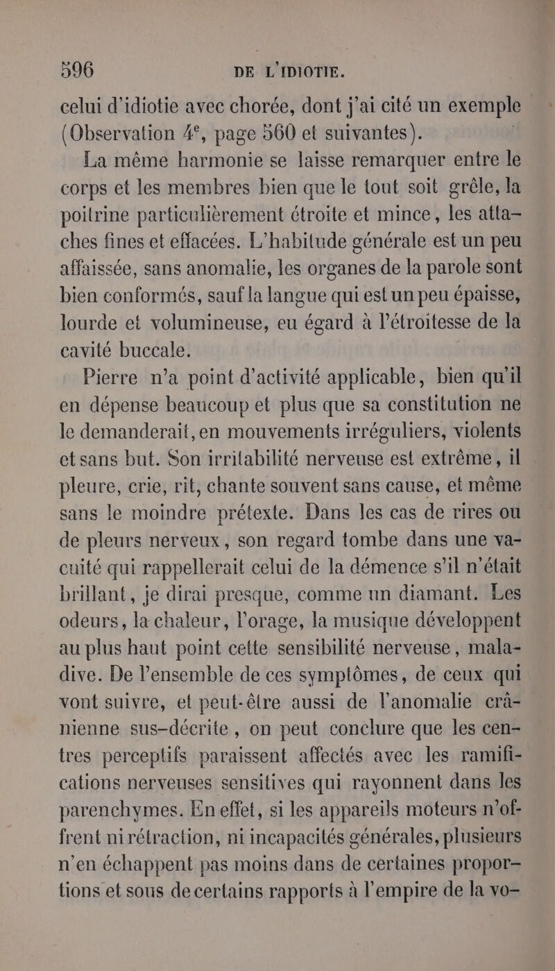 celui d’idiotie avec chorée, dont j'ai cité un exemple | (Observation 4°, page 560 et suivantes). La même harmonie se laisse remarquer entre le corps et les membres bien que le tout soit grêle, la poitrine particulièrement étroite et mince, les atta- ches fines et effacées. L’habilude générale est un peu affaissée, sans anomalie, les organes de la parole sont bien conformés, sauf la langue qui est un peu épaisse, lourde et volumineuse, eu égard à l’étroitesse de la cavité buccale. Pierre n’a point d'activité applicable, bien qu'il en dépense beaucoup et plus que sa constitution ne le demanderait,en mouvements irréguliers, violents etsans but. Son irrilabilité nerveuse est extrême, il pleure, crie, rit, chante souvent sans cause, et même sans le moindre prétexte. Dans les cas de rires ou de pleurs nerveux, son regard tombe dans une va- cuité qui rappellerait celui de la démence s’il n'était brillant, je dirai presque, comme un diamant. Les odeurs, la chaleur, l'orage, la musique développent au plus haut point cette sensibilité nerveuse, mala- dive. De l’ensemble de ces symptômes, de ceux qui vont suivre, et peut-êlre aussi de l’anomalie crà- nienne sus-décrite, on peut conclure que les cen- tres perceplifs paraissent affectés avec les ramuifi- cations nerveuses sensitives qui rayonnent dans les parenchymes. En effet, si les appareils moteurs n’of- frent nirétraction, ni incapacités générales, plusieurs n’en échappent pas moins dans de certaines propor- tions et sous de certains rapports à l'empire de la vo