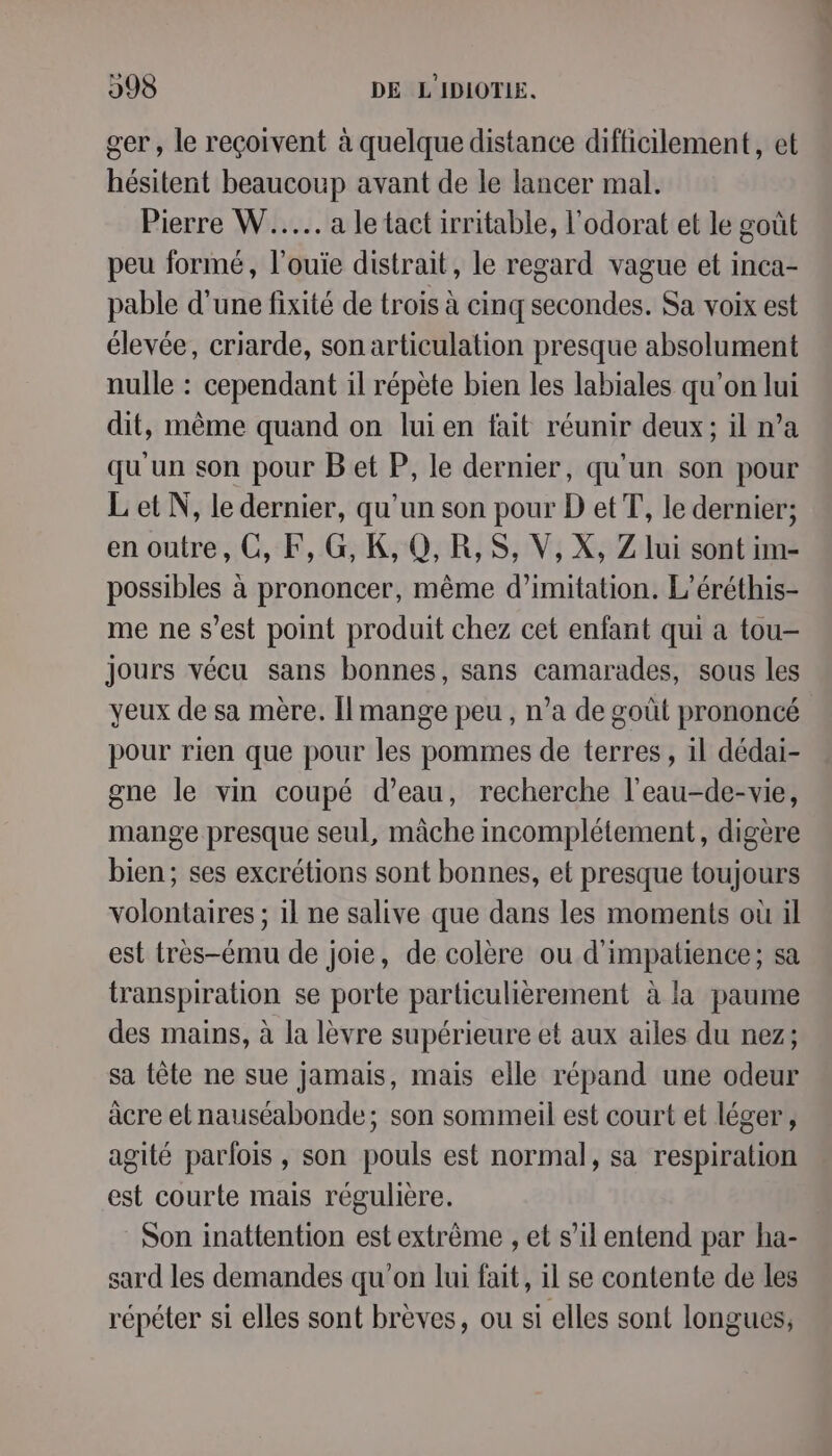 ger , le reçoivent à quelque distance difficilement, et hésitent beaucoup avant de le lancer mal. Pierre W...... a le tact irritable, l’odorat et le goût peu formé, l’ouie distrait, le regard vague et inca- pable d'une fixité de trois à cinq secondes. Sa voix est élevée, criarde, son articulation presque absolument nulle : cependant il répète bien les labiales qu'on lui dit, même quand on lui en fait réunir deux; il n’a qu'un son pour B et P, le dernier, qu'un son pour L et N, le dernier, qu’un son pour D etT, le dernier; en outre, CO, F, G, K, Q,R,S, V, X, Z lui sont im- possibles à prononcer, même d’imitation. L’éréthis- me ne s’est point produit chez cet enfant qui a tou- jours vécu sans bonnes, sans camarades, sous les yeux de sa mère. Îlmange peu , n’a de goût prononcé pour rien que pour les pommes de terres , 1l dédai- gne le vin coupé d’eau, recherche l’eau-de-vie, mange presque seul, mâche incomplétement, digère bien; ses excrétions sont bonnes, et presque toujours volontaires ; il ne salive que dans les moments où il est tres-ému de joie, de colère ou d'impatience; sa transpiration se porte particulièrement à la paume des mains, à la lèvre supérieure et aux ailes du nez; sa tête ne sue jamais, mais elle répand une odeur àcre etnauséabonde; son sommeil est court et léger , agité parlois , son pouls est normal, sa respiration est courte mais régulière. Son inattention est extrême , et s’il entend par ha- sard les demandes qu'on lui fait, il se contente de les répéter si elles sont brèves, ou si elles sont longues, pe