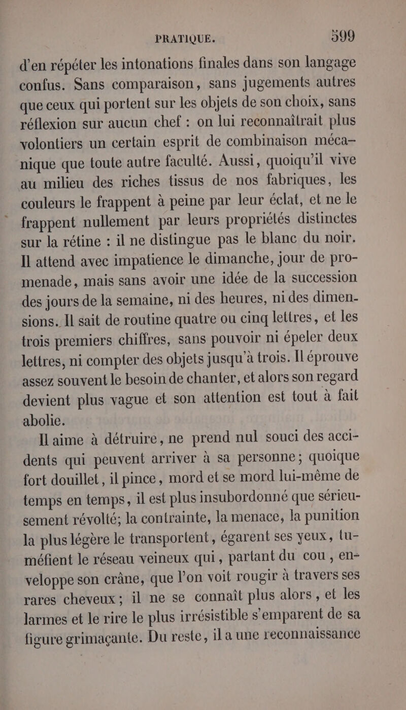 d'en répéter les intonations finales dans son langage confus. Sans comparaison, sans jugements autres que ceux qui portent sur les objets de son choix, sans réflexion sur aucun chef : on lui reconnaîtrait plus volontiers un certain esprit de combinaison méca- nique que toute autre faculté. Aussi, quoiqu'il vive au milieu des riches tissus de nos fabriques, les couleurs le frappent à peine par leur éclat, et ne le frappent nullement par leurs propriétés distinctes sur la rétine : il ne distingue pas le blanc du noir. Il attend avec impatience le dimanche, jour de pro- menade, mais sans avoir une idée de la succession des jours de la semaine, ni des heures, ni des dimen- sions. Il sait de routine quatre ou cinq lettres, et les trois premiers chiffres, sans pouvoir ni épeler deux lettres, ni compter des objets jusqu'à trois. Îléprouve assez souvent le besoin de chanter, et alors son regard devient plus vague et son attention est tout à fait abolie. IL aime à détruire, ne prend nul souci des acci- dents qui peuvent arriver à sa personne ; quoique fort douillet, il pince, mord et se mord lui-même de temps en temps, il est plus insubordonné que sérieu- sement révolté; la contrainte, la menace, la punition la plus légère le transportent, égarent ses yeux, lu- méfient le réseau veineux qui, partant du cou , en- veloppe son crâne, que l'on voit rougir à travers ses rares cheveux: il ne se connaît plus alors , et les larmes et le rire le plus irrésistible s'emparent de sa figure grimaçante. Du reste, il a une reconnaissance