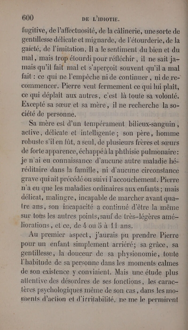 fugitive, de Paffectuosité, de la câlinerie, une sorte de gentillesse délicate et mignarde, de l’étourderie, de la gaieté, de limitation. Il a le sentiment du bien et du mal, mais trop élourdi pour réfléchir , il ne sait ja- mais qu’il fait mal et s'aperçoit souvent qu’il a mal fait : ce qui ne l'empêche ni de continuer , ni de re- commencer. Pierre veut fermement ce qui lui plaît, ce qui déplaît aux autres, c’est là toute sa volonté. Excepté sa sœur et sa mère, il ne recherche la so- ciélé de personne. Sa mère est d'un tempérament bilieux-sanguin , active, délicate et intelligente ; son père, homme robuste s’il en füt, a seul, de plusieurs frères et sœurs de forte apparence, échappé à la phthisie pulmonaire: je n'ai eu connaissance d'aucune autre maladie hé- réditaire dans la famille, ni d'aucune circonstance grave qui ait précédé ou suivi l'accouchement. Pierre n'a eu que les maladies ordinaires aux enfants ; mais délicat, malingre, incapable de marcher avant qua- {re ans, son incapacité a continué d’être la même sur tots les autres points, sauf de très-légères amé- hHorations , et ce, de 4 ou 5 à 44 ans. Au premier aspect, j’aurais pu prendre Pierre pour un enfant simplement arriéré; sa grâce, sa gentillesse, la douceur de sa physionomie, toute l'habitude de sa personne dans les moments calmes de son existence y conviaient. Mais une étude plus attentive des désordres de ses fonctions, les carac- tères psychologiques même de son cas, dans les mo- hents d'action et d'irrilabilité, ne me le permirent