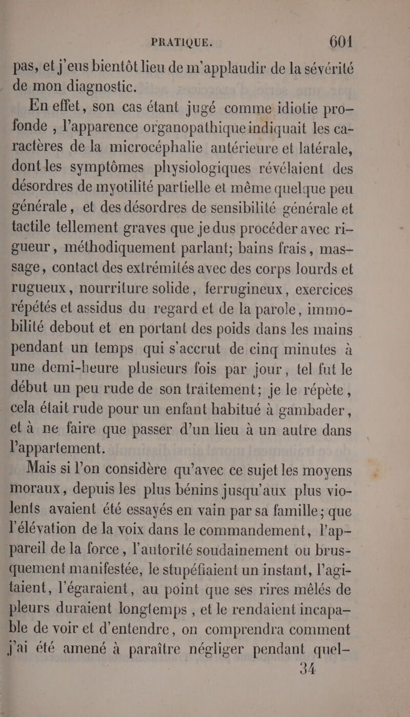 pas, et j'eus bientôt lieu de m'applaudir de la sévérité de mon diagnostic. En effet, son cas étant jugé comme idiotie pro- fonde , l'apparence organopathiqueindiquait les ca- ractères de la microcéphalie antérieure et latérale, dontles symptômes physiologiques révélaient des désordres de myotilité partielle et même quelque peu générale, et des désordres de sensibilité générale et tactile tellement graves que je dus procéder avec ri-- gueur , méthodiquement parlant; bains frais, mas- sage, contact des extrémilés avec des corps lourds et rugueux, nourriture solide, ferrugineux, exercices répétés et assidus du regard et de la parole, immo- bilité debout et en portant des poids dans les mains pendant un temps qui s'accrut de cinq minutes à une demi-heure plusieurs fois par jour, tel fut le début un peu rude de son traitement; Je le répète, . cela était rude pour un enfant habitué à gambader, et à ne faire que passer d’un lieu à un autre dans l'appartement. Mais si l’on considère qu’avec ce sujet les moyens moraux, depuis les plus bénins jusqu'aux plus vio- lents avaient été essayés en vain par sa famille; que l'élévation de la voix dans le commandement, l’ap- pareil de la force, l'autorité soudainement ou brus- quement maniiestée, le stupéfiaient un instant, l’agi- laient, l'égaraient, au point que ses rires mêlés de pleurs duraient longtemps , et le rendaient incapa- ble de voir et d'entendre, on comprendra comment j'ai été amené à paraître négliger pendant quel- | 34