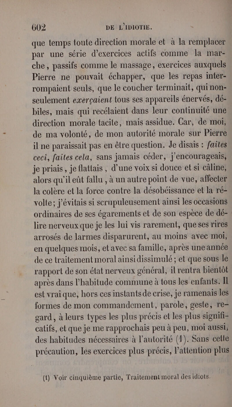 que temps toute direction morale et à la remplacer par une série d’exercices actifs comme la mar- che, passifs comme le massage, exercices auxquels Pierre ne pouvait échapper, que les repas inter- rompaient seuls, que le coucher terminait, qui non- seulement exerçaient tous ses appareils énervés, dé- biles, mais qui recélaient dans leur continuité une direction morale tacite, mais assidue. Car, de moi, de ma volonté, de mon autorité morale sur Pierre il ne paraissait pas en être question. Je disais : faites ceci, failes cela, sans jamais céder, j'encourageais, je priais, je flattais , d’une voix si douce et si câline, alors qu'il eût fallu , à un autre point de vue, affecter la colère et la force contre la désobéissance et la ré- volle; j'évitais si scrupuleusement ainsi les occasions ordinaires de ses égarements et de son espèce de dé- lire nerveux que je les lui vis rarement, que ses rires arrosés de larmes disparurent, au moins avec moi, en quelques mois, et avec sa famille, après une année de ce traitement moral ainsi dissimulé ; et que sous le rapport de son état nerveux général, il rentra bientôt après dans l'habitude commune à tous les enfants. Il est vrai que, hors ces instants de crise, je ramenais les formes de mon commandement, parole, geste, re= eard, à leurs types les plus précis et les plus signifi= califs, et que je me rapprochais peu à peu, moi aussi, des habitudes nécessaires à l’autorité (1). Sans cetle précaution, lés exercices plus précis, Pattention plus (1) Voir cinquième partie, Traitement moral des idiots,